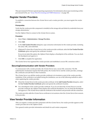 Thin-provisioned LUNs have special reporting requirements. For information about space monitoring on thin-
provisioned LUNs, see “Array Thin Provisioning and VMFS Datastores,” on page 186.
Register Vendor Providers
To establish a connection between the vCenter Server and a vendor provider, you must register the vendor
provider.
Prerequisites
Verify that the vendor provider component is installed on the storage side and obtain its credentials from your
storage administrator.
Use the vSphere Client to connect to the vCenter Server system.
Procedure
1 Select View > Administration > Storage Providers.
2 Click Add.
3 In the Add Vendor Provider dialog box, type connection information for the vendor provider, including
the name, URL, and credentials.
4 (Optional) To direct the vCenter Server to the vendor provider certificate, select the Use Vendor Provider
Certificate option and specify the certificate's location.
If you do not select this option, the vSphere Client displays a thumbprint of the certificate. You can check
the thumbprint and approve it.
5 Click OK to complete the registration.
The vCenter Server has registered the vendor provider and established a secure SSL connection with it.
SecuringCommunication with Vendor Providers
To communicate with a vendor provider, the vCenter Server uses a secure SSL connection. The SSL
authentication mechanism requires that both parties, the vCenter Server and the vendor provider, exchange
SSL certificates and add them to their truststores.
The vCenter Server can add the vendor provider certificate to its truststore as part of the vendor provider
installation. If the certificate is not added during the installation, use one of the following methods to add it
when registering the vendor provider:
n Direct the vCenter Server to the vendor provider certificate. In the Add Vendor Provider dialog box, select
the Use Vendor Provider Certificate option and specify the certificate's location.
n Use a thumbprint of the vendor provider certificate. If you do not direct the vCenter Server to use the
provider certificate, the vSphere Client displays the certificate thumbprint. You can check the thumbprint
and approve it. The vCenter Server adds the certificate to the truststore and proceeds with the connection.
The vendor provider adds the vCenter Server certificate to its truststore when the vCenter Server first connects
to the provider.
View Vendor Provider Information
After you register a vendor provider component with the vCenter Server, the vendor provider appears on the
vendor providers list in the vSphere Client.
View general vendor provider information and details for each vendor component.
Chapter 20 Using Storage Vendor Providers
VMware, Inc. 193
 