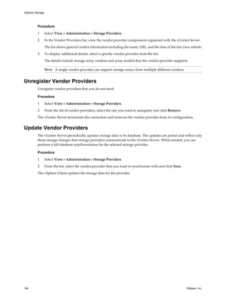 Procedure
1 Select View > Administration > Storage Providers.
2 In the Vendor Providers list, view the vendor provider components registered with the vCenter Server.
The list shows general vendor information including the name, URL, and the time of the last view refresh.
3 To display additional details, select a specific vendor provider from the list.
The details include storage array vendors and array models that the vendor provider supports.
NOTE A single vendor provider can support storage arrays from multiple different vendors.
Unregister Vendor Providers
Unregister vendor providers that you do not need.
Procedure
1 Select View > Administration > Storage Providers.
2 From the list of vendor providers, select the one you want to unregister and click Remove.
The vCenter Server terminates the connection and removes the vendor provider from its configuration.
Update Vendor Providers
The vCenter Server periodically updates storage data in its database. The updates are partial and reflect only
those storage changes that storage providers communicate to the vCenter Server. When needed, you can
perform a full database synchronisation for the selected storage provider.
Procedure
1 Select View > Administration > Storage Providers.
2 From the list, select the vendor provider that you want to synchronise with and click Sync.
The vSphere Client updates the storage data for the provider.
vSphere Storage
194 VMware, Inc.
 