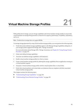 Virtual Machine Storage Profiles 21
With profile-driven storage, you use storage capabilities and virtual machine storage profiles to ensure that
virtual machines use storage that guarantees a certain level of capacity, performance, availability, redundancy,
and so on.
NOTE Profile-driven storage does not support RDMs.
To manage storage placement by using virtual machine storage profiles, you must perform the following tasks:
1 Verify that system-defined storage capabilities appear in the Manage Storage Capabilities dialog box, if
your storage system supports the Storage APIs - Storage Awareness.
For more information about Storage APIs - Storage Awareness, see Chapter 20, “Using Storage Vendor
Providers,” on page 191.
2 Create user-defined storage capabilities.
3 Associate user-defined storage capabilities with datastores.
4 Enable virtual machine storage profiles for a host or cluster.
5 Create virtual machine storage profiles by defining the storage capabilities that an application running on
a virtual machine requires.
6 Associate a virtual machine storage profile with the virtual machine files or virtual disks.
7 Verify that virtual machines and virtual disks use datastores that are compliant with their associated
virtual machine storage profile.
This chapter includes the following topics:
n “Understanding Storage Capabilities,” on page 196
n “Understanding Virtual Machine Storage Profiles,” on page 199
VMware, Inc. 195
 