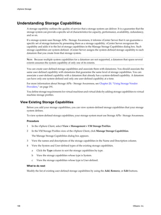 Understanding Storage Capabilities
A storage capability outlines the quality of service that a storage system can deliver. It is a guarantee that the
storage system can provide a specific set of characteristics for capacity, performance, availability, redundancy,
and so on.
If a storage system uses Storage APIs - Storage Awareness, it informs vCenter Server that it can guarantee a
specific set of storage features by presenting them as a storage capability. vCenter Server recognizes the
capability and adds it to the list of storage capabilities in the Manage Storage Capabilities dialog box. Such
storage capabilities are system-defined. vCenter Server assigns the system-defined storage capability to each
datastore that you create from that storage system.
NOTE Because multiple system capabilities for a datastore are not supported, a datastore that spans several
extents assumes the system capability of only one of its extents.
You can create user-defined storage capabilities and associate them with datastores. You should associate the
same user-defined capability with datastores that guarantee the same level of storage capabilities. You can
associate a user-defined capability with a datastore that already has a system-defined capability. A datastore
can have only one system-defined and only one user-defined capability at a time.
For more information about Storage APIs - Storage Awareness, see Chapter 20, “Using Storage Vendor
Providers,” on page 191.
You define storage requirements for virtual machines and virtual disks by adding storage capabilities to virtual
machine storage profiles.
View Existing Storage Capabilities
Before you add your storage capabilities, you can view system-defined storage capabilities that your storage
system defines.
To view system-defined storage capabilities, your storage system must use Storage APIs - Storage Awareness.
Procedure
1 In the vSphere Client, select View > Management > VM Storage Profiles.
2 In the VM Storage Profiles view of the vSphere Client, click Manage Storage Capabilities.
The Manage Storage Capabilities dialog box appears.
3 View the names and descriptions of the storage capabilities in the Name and Description column.
4 View the System and User-defined types of the existing storage capabilities.
a Click the Type column to sort the storage capabilities by type.
b View the storage capabilities whose type is System.
c View the storage capabilities whose type is User-defined.
What to do next
Modify the list of existing user-defined storage capabilities by using the Add, Remove, or Edit buttons.
vSphere Storage
196 VMware, Inc.
 