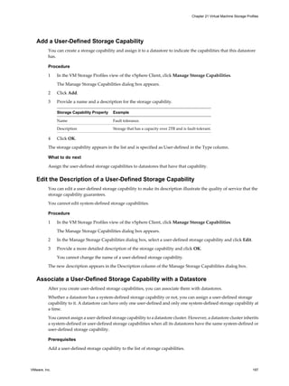 Add a User-Defined Storage Capability
You can create a storage capability and assign it to a datastore to indicate the capabilities that this datastore
has.
Procedure
1 In the VM Storage Profiles view of the vSphere Client, click Manage Storage Capabilities.
The Manage Storage Capabilities dialog box appears.
2 Click Add.
3 Provide a name and a description for the storage capability.
Storage Capability Property Example
Name Fault tolerance.
Description Storage that has a capacity over 2TB and is fault-tolerant.
4 Click OK.
The storage capability appears in the list and is specified as User-defined in the Type column.
What to do next
Assign the user-defined storage capabilities to datastores that have that capability.
Edit the Description of a User-Defined Storage Capability
You can edit a user-defined storage capability to make its description illustrate the quality of service that the
storage capability guarantees.
You cannot edit system-defined storage capabilities.
Procedure
1 In the VM Storage Profiles view of the vSphere Client, click Manage Storage Capabilities.
The Manage Storage Capabilities dialog box appears.
2 In the Manage Storage Capabilities dialog box, select a user-defined storage capability and click Edit.
3 Provide a more detailed description of the storage capability and click OK.
You cannot change the name of a user-defined storage capability.
The new description appears in the Description column of the Manage Storage Capabilities dialog box.
Associate a User-Defined Storage Capability with a Datastore
After you create user-defined storage capabilities, you can associate them with datastores.
Whether a datastore has a system-defined storage capability or not, you can assign a user-defined storage
capability to it. A datastore can have only one user-defined and only one system-defined storage capability at
a time.
You cannot assign a user-defined storage capability to a datastore cluster. However, a datastore cluster inherits
a system-defined or user-defined storage capabilities when all its datastores have the same system-defined or
user-defined storage capability.
Prerequisites
Add a user-defined storage capability to the list of storage capabilities.
Chapter 21 Virtual Machine Storage Profiles
VMware, Inc. 197
 