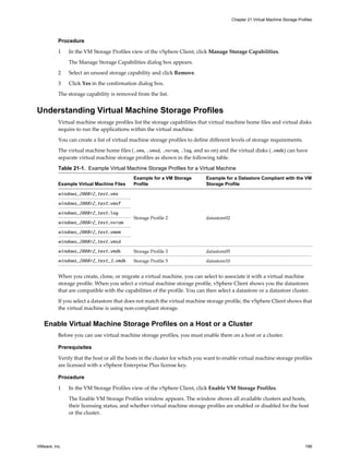 Procedure
1 In the VM Storage Profiles view of the vSphere Client, click Manage Storage Capabilities.
The Manage Storage Capabilities dialog box appears.
2 Select an unused storage capability and click Remove.
3 Click Yes in the confirmation dialog box.
The storage capability is removed from the list.
Understanding Virtual Machine Storage Profiles
Virtual machine storage profiles list the storage capabilities that virtual machine home files and virtual disks
require to run the applications within the virtual machine.
You can create a list of virtual machine storage profiles to define different levels of storage requirements.
The virtual machine home files (.vmx, .vmsd, .nvram, .log, and so on) and the virtual disks (.vmdk) can have
separate virtual machine storage profiles as shown in the following table.
Table 21-1. Example Virtual Machine Storage Profiles for a Virtual Machine
Example Virtual Machine Files
Example for a VM Storage
Profile
Example for a Datastore Compliant with the VM
Storage Profile
windows_2008r2_test.vmx
Storage Profile 2 datastore02
windows_2008r2_test.vmxf
windows_2008r2_test.log
windows_2008r2_test.nvram
windows_2008r2_test.vmem
windows_2008r2_test.vmsd
windows_2008r2_test.vmdk Storage Profile 3 datastore05
windows_2008r2_test_1.vmdk Storage Profile 5 datastore10
When you create, clone, or migrate a virtual machine, you can select to associate it with a virtual machine
storage profile. When you select a virtual machine storage profile, vSphere Client shows you the datastores
that are compatible with the capabilities of the profile. You can then select a datastore or a datastore cluster.
If you select a datastore that does not match the virtual machine storage profile, the vSphere Client shows that
the virtual machine is using non-compliant storage.
Enable Virtual Machine Storage Profiles on a Host or a Cluster
Before you can use virtual machine storage profiles, you must enable them on a host or a cluster.
Prerequisites
Verify that the host or all the hosts in the cluster for which you want to enable virtual machine storage profiles
are licensed with a vSphere Enterprise Plus license key.
Procedure
1 In the VM Storage Profiles view of the vSphere Client, click Enable VM Storage Profiles.
The Enable VM Storage Profiles window appears. The window shows all available clusters and hosts,
their licensing status, and whether virtual machine storage profiles are enabled or disabled for the host
or the cluster.
Chapter 21 Virtual Machine Storage Profiles
VMware, Inc. 199
 
