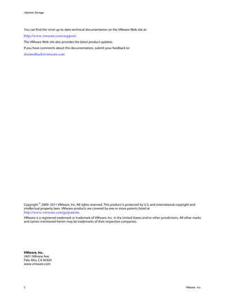 vSphere Storage
2 VMware, Inc.
You can find the most up-to-date technical documentation on the VMware Web site at:
http://www.vmware.com/support/
The VMware Web site also provides the latest product updates.
If you have comments about this documentation, submit your feedback to:
docfeedback@vmware.com
Copyright ©
2009–2011 VMware, Inc. All rights reserved. This product is protected by U.S. and international copyright and
intellectual property laws. VMware products are covered by one or more patents listed at
http://www.vmware.com/go/patents.
VMware is a registered trademark or trademark of VMware, Inc. in the United States and/or other jurisdictions. All other marks
and names mentioned herein may be trademarks of their respective companies.
VMware, Inc.
3401 Hillview Ave.
Palo Alto, CA 94304
www.vmware.com
 
