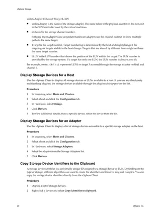 vmhbaAdapter:CChannel:TTarget:LLUN
n vmhbaAdapter is the name of the storage adapter. The name refers to the physical adapter on the host, not
to the SCSI controller used by the virtual machines.
n CChannel is the storage channel number.
Software iSCSI adapters and dependent hardware adapters use the channel number to show multiple
paths to the same target.
n TTarget is the target number. Target numbering is determined by the host and might change if the
mappings of targets visible to the host change. Targets that are shared by different hosts might not have
the same target number.
n LLUN is the LUN number that shows the position of the LUN within the target. The LUN number is
provided by the storage system. If a target has only one LUN, the LUN number is always zero (0).
For example, vmhba1:C0:T3:L1 represents LUN1 on target 3 accessed through the storage adapter vmhba1 and
channel 0.
Display Storage Devices for a Host
Use the vSphere Client to display all storage devices or LUNs available to a host. If you use any third-party
multipathing plug-ins, the storage devices available through the plug-ins also appear on the list.
Procedure
1 In Inventory, select Hosts and Clusters.
2 Select a host and click the Configuration tab.
3 In Hardware, select Storage.
4 Click Devices.
5 To view additional details about a specific device, select the device from the list.
Display Storage Devices for an Adapter
Use the vSphere Client to display a list of storage devices accessible to a specific storage adapter on the host.
Procedure
1 In Inventory, select Hosts and Clusters.
2 Select a host and click the Configuration tab.
3 In Hardware, select Storage Adapters.
4 Select the adapter from the Storage Adapters list.
5 Click Devices.
Copy Storage Device Identifiers to the Clipboard
A storage device identifier is a universally unique ID assigned to a storage device or LUN. Depending on the
type of storage, different algorithms are used to create the identifier and it can be long and complex. You can
copy the storage device identifier directly from the vSphere Client.
Procedure
1 Display a list of storage devices.
2 Right-click a device and select Copy identifier to clipboard.
vSphere Storage
20 VMware, Inc.
 