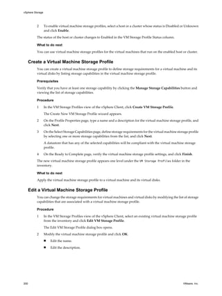 2 To enable virtual machine storage profiles, select a host or a cluster whose status is Disabled or Unknown
and click Enable.
The status of the host or cluster changes to Enabled in the VM Storage Profile Status column.
What to do next
You can use virtual machine storage profiles for the virtual machines that run on the enabled host or cluster.
Create a Virtual Machine Storage Profile
You can create a virtual machine storage profile to define storage requirements for a virtual machine and its
virtual disks by listing storage capabilities in the virtual machine storage profile.
Prerequisites
Verify that you have at least one storage capability by clicking the Manage Storage Capabilities button and
viewing the list of storage capabilities.
Procedure
1 In the VM Storage Profiles view of the vSphere Client, click Create VM Storage Profile.
The Create New VM Storage Profile wizard appears.
2 On the Profile Properties page, type a name and a description for the virtual machine storage profile, and
click Next.
3 On the Select Storage Capabilities page, define storage requirements for the virtual machine storage profile
by selecting one or more storage capabilities from the list, and click Next.
A datastore that has any of the selected capabilities will be compliant with the virtual machine storage
profile.
4 On the Ready to Complete page, verify the virtual machine storage profile settings, and click Finish.
The new virtual machine storage profile appears one level under the VM Storage Profiles folder in the
inventory.
What to do next
Apply the virtual machine storage profile to a virtual machine and its virtual disks.
Edit a Virtual Machine Storage Profile
You can change the storage requirements for virtual machines and virtual disks by modifying the list of storage
capabilities that are associated with a virtual machine storage profile.
Procedure
1 In the VM Storage Profiles view of the vSphere Client, select an existing virtual machine storage profile
from the inventory and click Edit VM Storage Profile.
The Edit VM Storage Profile dialog box opens.
2 Modify the virtual machine storage profile and click OK.
n Edit the name.
n Edit the description.
vSphere Storage
200 VMware, Inc.
 