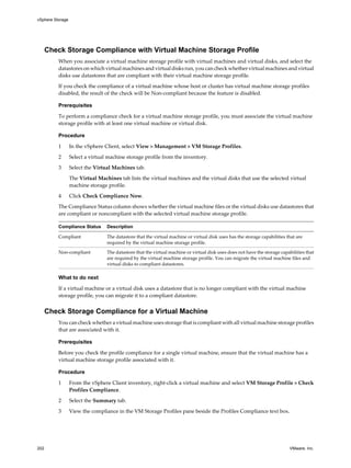 Check Storage Compliance with Virtual Machine Storage Profile
When you associate a virtual machine storage profile with virtual machines and virtual disks, and select the
datastores on which virtual machines and virtual disks run, you can check whether virtual machines and virtual
disks use datastores that are compliant with their virtual machine storage profile.
If you check the compliance of a virtual machine whose host or cluster has virtual machine storage profiles
disabled, the result of the check will be Non-compliant because the feature is disabled.
Prerequisites
To perform a compliance check for a virtual machine storage profile, you must associate the virtual machine
storage profile with at least one virtual machine or virtual disk.
Procedure
1 In the vSphere Client, select View > Management > VM Storage Profiles.
2 Select a virtual machine storage profile from the inventory.
3 Select the Virtual Machines tab.
The Virtual Machines tab lists the virtual machines and the virtual disks that use the selected virtual
machine storage profile.
4 Click Check Compliance Now.
The Compliance Status column shows whether the virtual machine files or the virtual disks use datastores that
are compliant or noncompliant with the selected virtual machine storage profile.
Compliance Status Description
Compliant The datastore that the virtual machine or virtual disk uses has the storage capabilities that are
required by the virtual machine storage profile.
Non-compliant The datastore that the virtual machine or virtual disk uses does not have the storage capabilities that
are required by the virtual machine storage profile. You can migrate the virtual machine files and
virtual disks to compliant datastores.
What to do next
If a virtual machine or a virtual disk uses a datastore that is no longer compliant with the virtual machine
storage profile, you can migrate it to a compliant datastore.
Check Storage Compliance for a Virtual Machine
You can check whether a virtual machine uses storage that is compliant with all virtual machine storage profiles
that are associated with it.
Prerequisites
Before you check the profile compliance for a single virtual machine, ensure that the virtual machine has a
virtual machine storage profile associated with it.
Procedure
1 From the vSphere Client inventory, right-click a virtual machine and select VM Storage Profile > Check
Profiles Compliance.
2 Select the Summary tab.
3 View the compliance in the VM Storage Profiles pane beside the Profiles Compliance text box.
vSphere Storage
202 VMware, Inc.
 