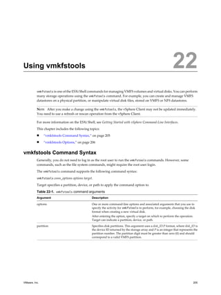Using vmkfstools 22
vmkfstools is one of the ESXi Shell commands for managing VMFS volumes and virtual disks. You can perform
many storage operations using the vmkfstools command. For example, you can create and manage VMFS
datastores on a physical partition, or manipulate virtual disk files, stored on VMFS or NFS datastores.
NOTE After you make a change using the vmkfstools, the vSphere Client may not be updated immediately.
You need to use a refresh or rescan operation from the vSphere Client.
For more information on the ESXi Shell, see Getting Started with vSphere Command-Line Interfaces.
This chapter includes the following topics:
n “vmkfstools Command Syntax,” on page 205
n “vmkfstools Options,” on page 206
vmkfstools Command Syntax
Generally, you do not need to log in as the root user to run the vmkfstools commands. However, some
commands, such as the file system commands, might require the root user login.
The vmkfstools command supports the following command syntax:
vmkfstools conn_options options target.
Target specifies a partition, device, or path to apply the command option to.
Table 22-1. vmkfstools command arguments
Argument Description
options One or more command-line options and associated arguments that you use to
specify the activity for vmkfstools to perform, for example, choosing the disk
format when creating a new virtual disk.
After entering the option, specify a target on which to perform the operation.
Target can indicate a partition, device, or path.
partition Specifies disk partitions. This argument uses a disk_ID:P format, where disk_ID is
the device ID returned by the storage array and P is an integer that represents the
partition number. The partition digit must be greater than zero (0) and should
correspond to a valid VMFS partition.
VMware, Inc. 205
 