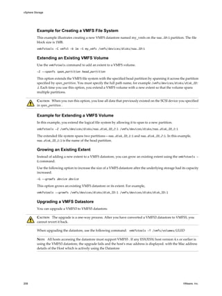 Example for Creating a VMFS File System
This example illustrates creating a new VMFS datastore named my_vmfs on the naa.ID:1 partition. The file
block size is 1MB.
vmkfstools -C vmfs5 -b 1m -S my_vmfs /vmfs/devices/disks/naa.ID:1
Extending an Existing VMFS Volume
Use the vmkfstools command to add an extent to a VMFS volume.
-Z --spanfs span_partition head_partition
This option extends the VMFS file system with the specified head partition by spanning it across the partition
specified by span_partition. You must specify the full path name, for example /vmfs/devices/disks/disk_ID:
1. Each time you use this option, you extend a VMFS volume with a new extent so that the volume spans
multiple partitions.
CAUTION When you run this option, you lose all data that previously existed on the SCSI device you specified
in span_partition .
Example for Extending a VMFS Volume
In this example, you extend the logical file system by allowing it to span to a new partition.
vmkfstools -Z /vmfs/devices/disks/naa.disk_ID_2:1 /vmfs/devices/disks/naa.disk_ID_1:1
The extended file system spans two partitions—naa.disk_ID_1:1 and naa.disk_ID_2:1. In this example,
naa.disk_ID_1:1 is the name of the head partition.
Growing an Existing Extent
Instead of adding a new extent to a VMFS datastore, you can grow an existing extent using the vmkfstools -
G command.
Use the following option to increase the size of a VMFS datastore after the underlying storage had its capacity
increased.
-G --growfs device device
This option grows an existing VMFS datastore or its extent. For example,
vmkfstools --growfs /vmfs/devices/disks/disk_ID:1 /vmfs/devices/disks/disk_ID:1
Upgrading a VMFS Datastore
You can upgrade a VMFS3 to VMFS5 datastore.
CAUTION The upgrade is a one-way process. After you have converted a VMFS3 datastore to VMFS5, you
cannot revert it back.
When upgrading the datastore, use the following command: vmkfstools -T /vmfs/volumes/UUID
NOTE All hosts accessing the datastore must support VMFS5 . If any ESX/ESXi host version 4.x or earlier is
using the VMFS3 datastore, the upgrade fails and the host's mac address is displayed. with the Mac address
details of the Host which is actively using the Datastore
vSphere Storage
208 VMware, Inc.
 