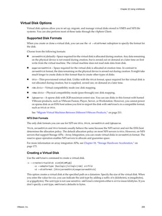 Virtual Disk Options
Virtual disk options allow you to set up, migrate, and manage virtual disks stored in VMFS and NFS file
systems. You can also perform most of these tasks through the vSphere Client.
Supported Disk Formats
When you create or clone a virtual disk, you can use the -d --diskformat suboption to specify the format for
the disk.
Choose from the following formats:
n zeroedthick (default) – Space required for the virtual disk is allocated during creation. Any data remaining
on the physical device is not erased during creation, but is zeroed out on demand at a later time on first
write from the virtual machine. The virtual machine does not read stale data from disk.
n eagerzeroedthick – Space required for the virtual disk is allocated at creation time. In contrast to
zeroedthick format, the data remaining on the physical device is zeroed out during creation. It might take
much longer to create disks in this format than to create other types of disks.
n thin – Thin-provisioned virtual disk. Unlike with the thick format, space required for the virtual disk is
not allocated during creation, but is supplied, zeroed out, on demand at a later time.
n rdm:device – Virtual compatibility mode raw disk mapping.
n rdmp:device – Physical compatibility mode (pass-through) raw disk mapping.
n 2gbsparse – A sparse disk with 2GB maximum extent size. You can use disks in this format with hosted
VMware products, such as VMware Fusion, Player, Server, or Workstation. However, you cannot power
on sparse disk on an ESXi host unless you first re-import the disk with vmkfstools in a compatible format,
such as thick or thin.
See “Migrate Virtual Machines Between Different VMware Products,” on page 211.
NFS Disk Formats
The only disk formats you can use for NFS are thin, thick, zeroedthick and 2gbsparse.
Thick, zeroedthick and thin formats usually behave the same because the NFS server and not the ESXi host
determines the allocation policy. The default allocation policy on most NFS servers is thin. However, on NFS
servers that support Storage APIs - Array Integration, you can create virtual disks in zeroedthick format. The
reserve space operation enables NFS servers to allocate and guarantee space.
For more information on array integration APIs, see Chapter 18, “Storage Hardware Acceleration,” on
page 173.
Creating a Virtual Disk
Use the vmkfstools command to create a virtual disk.
-c --createvirtualdisk size[kK|mM|gG]
-a --adaptertype [buslogic|lsilogic|ide] srcfile
-d --diskformat [thin|zeroedthick|eagerzeroedthick]
This option creates a virtual disk at the specified path on a datastore. Specify the size of the virtual disk. When
you enter the value for size, you can indicate the unit type by adding a suffix of k (kilobytes), m (megabytes),
or g (gigabytes). The unit type is not case sensitive. vmkfstools interprets either k or K to mean kilobytes. If you
don’t specify a unit type, vmkfstools defaults to bytes.
Chapter 22 Using vmkfstools
VMware, Inc. 209
 