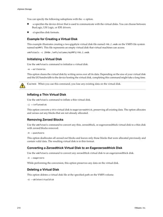 You can specify the following suboptions with the -c option.
n -a specifies the device driver that is used to communicate with the virtual disks. You can choose between
BusLogic, LSI Logic, or IDE drivers.
n -d specifies disk formats.
Example for Creating a Virtual Disk
This example illustrates creating a two-gigabyte virtual disk file named rh6.2.vmdk on the VMFS file system
named myVMFS. This file represents an empty virtual disk that virtual machines can access.
vmkfstools -c 2048m /vmfs/volumes/myVMFS/rh6.2.vmdk
Initializing a Virtual Disk
Use the vmkfstools command to initialize a virtual disk.
-w --writezeros
This option cleans the virtual disk by writing zeros over all its data. Depending on the size of your virtual disk
and the I/O bandwidth to the device hosting the virtual disk, completing this command might take a long time.
CAUTION When you use this command, you lose any existing data on the virtual disk.
Inflating a Thin Virtual Disk
Use the vmkfstools command to inflate a thin virtual disk.
-j --inflatedisk
This option converts a thin virtual disk to eagerzeroedthick, preserving all existing data. The option allocates
and zeroes out any blocks that are not already allocated.
Removing Zeroed Blocks
Use the vmkfstools command to convert any thin, zeroedthick, or eagerzeroedthick virtual disk to a thin disk
with zeroed blocks removed.
-K --punchzero
This option deallocates all zeroed out blocks and leaves only those blocks that were allocated previously and
contain valid data. The resulting virtual disk is in thin format.
Converting a Zeroedthick Virtual Disk to an Eagerzeroedthick Disk
Use the vmkfstools command to convert any zeroedthick virtual disk to an eagerzeroedthick disk.
-k --eagerzero
While performing the conversion, this option preserves any data on the virtual disk.
Deleting a Virtual Disk
This option deletes a virtual disk file at the specified path on the VMFS volume.
-U --deletevirtualdisk
vSphere Storage
210 VMware, Inc.
 