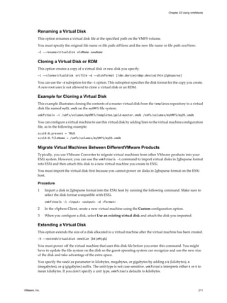 Renaming a Virtual Disk
This option renames a virtual disk file at the specified path on the VMFS volume.
You must specify the original file name or file path oldName and the new file name or file path newName.
-E --renamevirtualdisk oldName newName
Cloning a Virtual Disk or RDM
This option creates a copy of a virtual disk or raw disk you specify.
-i --clonevirtualdisk srcfile -d --diskformat [rdm:device|rdmp:device|thin|2gbsparse]
You can use the -d suboption for the -i option. This suboption specifies the disk format for the copy you create.
A non-root user is not allowed to clone a virtual disk or an RDM.
Example for Cloning a Virtual Disk
This example illustrates cloning the contents of a master virtual disk from the templates repository to a virtual
disk file named myOS.vmdk on the myVMFS file system.
vmkfstools -i /vmfs/volumes/myVMFS/templates/gold-master.vmdk /vmfs/volumes/myVMFS/myOS.vmdk
You can configure a virtual machine to use this virtual disk by adding lines to the virtual machine configuration
file, as in the following example:
scsi0:0.present = TRUE
scsi0:0.fileName = /vmfs/volumes/myVMFS/myOS.vmdk
Migrate Virtual Machines Between DifferentVMware Products
Typically, you use VMware Converter to migrate virtual machines from other VMware products into your
ESXi system. However, you can use the vmkfstools -i command to import virtual disks in 2gbsparse format
into ESXi and then attach this disk to a new virtual machine you create in ESXi.
You must import the virtual disk first because you cannot power on disks in 2gbsparse format on the ESXi
host.
Procedure
1 Import a disk in 2gbsparse format into the ESXi host by running the following command. Make sure to
select the disk format compatible with ESXi.
vmkfstools -i <input> <output> -d <format>
2 In the vSphere Client, create a new virtual machine using the Custom configuration option.
3 When you configure a disk, select Use an existing virtual disk and attach the disk you imported.
Extending a Virtual Disk
This option extends the size of a disk allocated to a virtual machine after the virtual machine has been created.
-X --extendvirtualdisk newSize [kK|mM|gG]
You must power off the virtual machine that uses this disk file before you enter this command. You might
have to update the file system on the disk so the guest operating system can recognize and use the new size
of the disk and take advantage of the extra space.
You specify the newSize parameter in kilobytes, megabytes, or gigabytes by adding a k (kilobytes), m
(megabytes), or g (gigabytes) suffix. The unit type is not case sensitive. vmkfstools interprets either k or K to
mean kilobytes. If you don’t specify a unit type, vmkfstools defaults to kilobytes.
Chapter 22 Using vmkfstools
VMware, Inc. 211
 