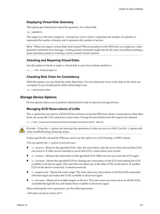 Displaying Virtual Disk Geometry
This option gets information about the geometry of a virtual disk.
-g --geometry
The output is in the form: Geometry information C/H/S, where C represents the number of cylinders, H
represents the number of heads, and S represents the number of sectors.
NOTE When you import virtual disks from hosted VMware products to the ESXi host, you might see a disk
geometry mismatch error message. A disk geometry mismatch might also be the cause of problems loading a
guest operating system or running a newly-created virtual machine.
Checking and Repairing Virtual Disks
Use this option to check or repair a virtual disk in case of an unclean shutdown.
-x , --fix [check|repair]
Checking Disk Chain for Consistency
With this option, you can check the entire disk chain. You can determine if any of the links in the chain are
corrupted or any invalid parent-child relationships exist.
-e --chainConsistent
Storage Device Options
Device options allows you to perform administrative task for physical storage devices.
Managing SCSI Reservations of LUNs
The -L option lets you reserve a SCSI LUN for exclusive use by the ESXi host, release a reservation so that other
hosts can access the LUN, and reset a reservation, forcing all reservations from the target to be released.
-L --lock [reserve|release|lunreset|targetreset|busreset] device
CAUTION Using the -L option can interrupt the operations of other servers on a SAN. Use the -L option only
when troubleshooting clustering setups.
Unless specifically advised by VMware, never use this option on a LUN hosting a VMFS volume.
You can specify the -L option in several ways:
n -L reserve – Reserves the specified LUN. After the reservation, only the server that reserved that LUN
can access it. If other servers attempt to access that LUN, a reservation error results.
n -L release – Releases the reservation on the specified LUN. Other servers can access the LUN again.
n -L lunreset – Resets the specified LUN by clearing any reservation on the LUN and making the LUN
available to all servers again. The reset does not affect any of the other LUNs on the device. If another
LUN on the device is reserved, it remains reserved.
n -L targetreset – Resets the entire target. The reset clears any reservations on all the LUNs associated
with that target and makes the LUNs available to all servers again.
n -L busreset – Resets all accessible targets on the bus. The reset clears any reservation on all the LUNs
accessible through the bus and makes them available to all servers again.
When entering the device parameter, use the following format:
/vmfs/devices/disks/disk_ID:P
Chapter 22 Using vmkfstools
VMware, Inc. 213
 