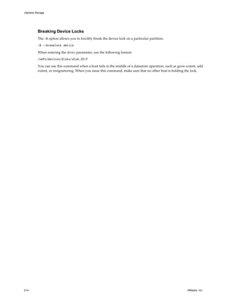 Breaking Device Locks
The -B option allows you to forcibly break the device lock on a particular partition.
-B --breaklock device
When entering the device parameter, use the following format:
/vmfs/devices/disks/disk_ID:P
You can use this command when a host fails in the middle of a datastore operation, such as grow extent, add
extent, or resignaturing. When you issue this command, make sure that no other host is holding the lock.
vSphere Storage
214 VMware, Inc.
 