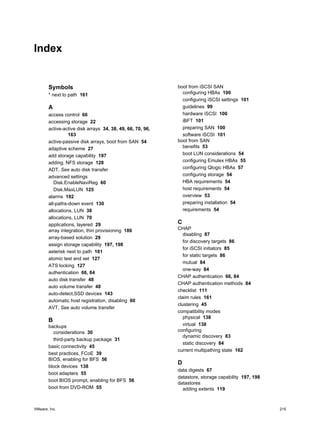 Index
Symbols
* next to path 161
A
access control 66
accessing storage 22
active-active disk arrays 34, 38, 49, 66, 70, 96,
163
active-passive disk arrays, boot from SAN 54
adaptive scheme 27
add storage capability 197
adding, NFS storage 128
ADT, See auto disk transfer
advanced settings
Disk.EnableNaviReg 60
Disk.MaxLUN 125
alarms 192
all-paths-down event 130
allocations, LUN 38
allocations, LUN 70
applications, layered 29
array integration, thin provisioning 186
array-based solution 29
assign storage capability 197, 198
asterisk next to path 161
atomic test and set 127
ATS locking 127
authentication 66, 84
auto disk transfer 48
auto volume transfer 48
auto-detect,SSD devices 143
automatic host registration, disabling 60
AVT, See auto volume transfer
B
backups
considerations 30
third-party backup package 31
basic connectivity 45
best practices, FCoE 39
BIOS, enabling for BFS 56
block devices 138
boot adapters 55
boot BIOS prompt, enabling for BFS 56
boot from DVD-ROM 55
boot from iSCSI SAN
configuring HBAs 100
configuring iSCSI settings 101
guidelines 99
hardware iSCSI 100
iBFT 101
preparing SAN 100
software iSCSI 101
boot from SAN
benefits 53
boot LUN considerations 54
configuring Emulex HBAs 55
configuring Qlogic HBAs 57
configuring storage 54
HBA requirements 54
host requirements 54
overview 53
preparing installation 54
requirements 54
C
CHAP
disabling 87
for discovery targets 86
for iSCSI initiators 85
for static targets 86
mutual 84
one-way 84
CHAP authentication 66, 84
CHAP authentication methods 84
checklist 111
claim rules 161
clustering 45
compatibility modes
physical 138
virtual 138
configuring
dynamic discovery 83
static discovery 84
current multipathing state 162
D
data digests 67
datastore, storage capability 197, 198
datastores
adding extents 119
VMware, Inc. 215
 
