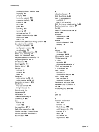 configuring on NFS volumes 128
displaying 21
grouping 129
increasing capacity 119
managing duplicate 122
mounting 122
NFS 113
paths 162
refreshing 124
renaming 129
review properties 22
storage over-subscription 186
unmounting 128
VMFS 113
Dell PowerVault MD3000i storage systems 98
dependent hardware iSCSI
and associated NICs 74
configuration workflow 72
considerations 73
dependent iSCSI, networking 76
device locks, breaking 214
device loss, unplanned 132
diagnostic partition, configuring 133
diagnostic partitions 37, 70
direct connect 45
disabling paths 164
disaster recovery 26
discovery
address 83
dynamic 83
static 84
disk arrays
active-active 38, 70, 163
active-passive 38, 70, 163
disk chain, consistency 213
disk formats
thick provisioned 184
thin provisioned 184
disk mirroring 134
disk shares 28
disk timeout 157
Disk.EnableNaviReg 60
Disk.MaxLUN 125
disks
format 185
inflate 186
dump partitions 37, 70
DVD-ROM, booting from 55
dynamic discovery, configuring 83
dynamic discovery addresses 83
dynamic disks 134
E
educational support 7
EMC CLARiiON 46, 94
EMC CLARiiON AX100
and RDM 47
directly connected 47
EMC Symmetrix, pseudo LUNs 47, 95
EqualLogic, storage systems 97
EUI 64
EVA (HP StorageWorks) 50, 96
events 192
examples
vmkfstools -C 208
vmkfstools -Z 208
extents
adding to datastore 119
growing 119
F
failover
I/O delay 156
transparent 34, 66
failover paths, status 161
FC HBA setup 38
FC SAN
accessing 35
hardware requirements 37
FCoE, best practices 39
FCoE adapters 39
Fibre Channel
concepts 33
configuration checklist 61
Fibre Channel SAN
best practices 59
preventing problems 59
file systems, upgrading 114
file-based (VMFS) solution 29
FIP 39
Fixed path policy 160, 163
G
GPT 18
H
hardware acceleration
about 173
benefits 173
block storage 174
deleting claim rules 178
enabling 175
NAS 179
NAS status 181
requirements 174
vSphere Storage
216 VMware, Inc.
 