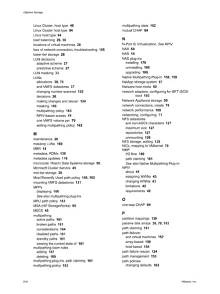 Linux Cluster, host type 46
Linux Cluster host type 94
Linux host type 94
load balancing 26, 38
locations of virtual machines 28
loss of network connection, troubleshooting 105
lower-tier storage 28
LUN decisions
adaptive scheme 27
predictive scheme 27
LUN masking 33
LUNs
allocations 38, 70
and VMFS datastores 37
changing number scanned 125
decisions 26
making changes and rescan 124
masking 169
multipathing policy 163
NPIV-based access 41
one VMFS volume per 70
setting multipathing policy 163
M
maintenance 26
masking LUNs 169
MBR 18
metadata, RDMs 138
metadata updates 116
microcode, Hitachi Data Systems storage 50
Microsoft Cluster Service 45
mid-tier storage 28
Most Recently Used path policy 160, 163
mounting VMFS datastores 131
MPPs
displaying 166
See also multipathing plug-ins
MRU path policy 163
MSA (HP StorageWorks) 95
MSCS 45
multipathing
active paths 161
broken paths 161
considerations 164
disabled paths 161
standby paths 161
viewing the current state of 161
multipathing claim rules
adding 167
deleting 169
multipathing plug-ins, path claiming 161
multipathing policy 163
multipathing state 162
mutual CHAP 84
N
N-Port ID Virtualization, See NPIV
NAA 64
NAS 14
NAS plug-ins
installing 179
uninstalling 180
upgrading 180
Native Multipathing Plug-In 158, 159
NetApp storage system 97
Netware host mode 50
network adapters, configuring for iBFT iSCSI
boot 103
Network Appliance storage 50
network connections, create 78
network performance 109
networking, configuring 71
NFS datastores
and non-ASCII characters 127
maximum size 127
repositories 127
unmounting 128
NFS storage, adding 128
NICs, mapping to VMkernel 79
NMP
I/O flow 160
path claiming 161
See also Native Multipathing Plug-In
NPIV
about 41
assigning WWNs 43
changing WWNs 43
limitations 42
requirements 42
O
one-way CHAP 84
P
partition mappings 138
passive disk arrays 38, 70, 163
path claiming 161
path failover
and virtual machines 157
array-based 156
host-based 154
path failure rescan 124
path management 153
path policies
changing defaults 163
vSphere Storage
218 VMware, Inc.
 