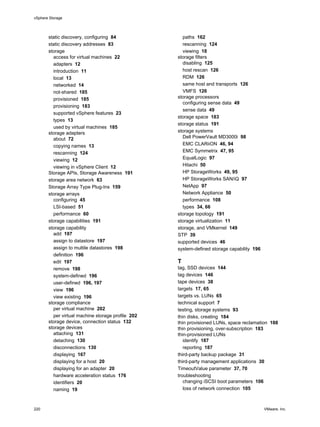 static discovery, configuring 84
static discovery addresses 83
storage
access for virtual machines 22
adapters 12
introduction 11
local 13
networked 14
not-shared 185
provisioned 185
provisioning 183
supported vSphere features 23
types 13
used by virtual machines 185
storage adapters
about 72
copying names 13
rescanning 124
viewing 12
viewing in vSphere Client 12
Storage APIs, Storage Awareness 191
storage area network 63
Storage Array Type Plug-Ins 159
storage arrays
configuring 45
LSI-based 51
performance 60
storage capabilities 191
storage capability
add 197
assign to datastore 197
assign to multile datastores 198
definition 196
edit 197
remove 198
system-defined 196
user-defined 196, 197
view 196
view existing 196
storage compliance
per virtual machine 202
per virtual machine storage profile 202
storage device, connection status 132
storage devices
attaching 131
detaching 130
disconnections 130
displaying 167
displaying for a host 20
displaying for an adapter 20
hardware acceleration status 176
identifiers 20
naming 19
paths 162
rescanning 124
viewing 18
storage filters
disabling 125
host rescan 126
RDM 126
same host and transports 126
VMFS 126
storage processors
configuring sense data 49
sense data 49
storage space 183
storage status 191
storage systems
Dell PowerVault MD3000i 98
EMC CLARiiON 46, 94
EMC Symmetrix 47, 95
EqualLogic 97
Hitachi 50
HP StorageWorks 49, 95
HP StorageWorks SAN/iQ 97
NetApp 97
Network Appliance 50
performance 108
types 34, 66
storage topology 191
storage virtualization 11
storage, and VMkernel 149
STP 39
supported devices 46
system-defined storage capability 196
T
tag, SSD devices 144
tag devices 146
tape devices 38
targets 17, 65
targets vs. LUNs 65
technical support 7
testing, storage systems 93
thin disks, creating 184
thin provisioned LUNs, space reclamation 188
thin provisioning, over-subscription 183
thin-provisioned LUNs
identify 187
reporting 187
third-party backup package 31
third-party management applications 30
TimeoutValue parameter 37, 70
troubleshooting
changing iSCSI boot parameters 106
loss of network connection 105
vSphere Storage
220 VMware, Inc.
 