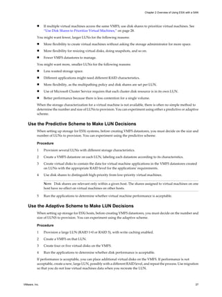 n If multiple virtual machines access the same VMFS, use disk shares to prioritize virtual machines. See
“Use Disk Shares to Prioritize Virtual Machines,” on page 28.
You might want fewer, larger LUNs for the following reasons:
n More flexibility to create virtual machines without asking the storage administrator for more space.
n More flexibility for resizing virtual disks, doing snapshots, and so on.
n Fewer VMFS datastores to manage.
You might want more, smaller LUNs for the following reasons:
n Less wasted storage space.
n Different applications might need different RAID characteristics.
n More flexibility, as the multipathing policy and disk shares are set per LUN.
n Use of Microsoft Cluster Service requires that each cluster disk resource is in its own LUN.
n Better performance because there is less contention for a single volume.
When the storage characterization for a virtual machine is not available, there is often no simple method to
determine the number and size of LUNs to provision. You can experiment using either a predictive or adaptive
scheme.
Use the Predictive Scheme to Make LUN Decisions
When setting up storage for ESXi systems, before creating VMFS datastores, you must decide on the size and
number of LUNs to provision. You can experiment using the predictive scheme.
Procedure
1 Provision several LUNs with different storage characteristics.
2 Create a VMFS datastore on each LUN, labeling each datastore according to its characteristics.
3 Create virtual disks to contain the data for virtual machine applications in the VMFS datastores created
on LUNs with the appropriate RAID level for the applications' requirements.
4 Use disk shares to distinguish high-priority from low-priority virtual machines.
NOTE Disk shares are relevant only within a given host. The shares assigned to virtual machines on one
host have no effect on virtual machines on other hosts.
5 Run the applications to determine whether virtual machine performance is acceptable.
Use the Adaptive Scheme to Make LUN Decisions
When setting up storage for ESXi hosts, before creating VMFS datastores, you must decide on the number and
size of LUNS to provision. You can experiment using the adaptive scheme.
Procedure
1 Provision a large LUN (RAID 1+0 or RAID 5), with write caching enabled.
2 Create a VMFS on that LUN.
3 Create four or five virtual disks on the VMFS.
4 Run the applications to determine whether disk performance is acceptable.
If performance is acceptable, you can place additional virtual disks on the VMFS. If performance is not
acceptable, create a new, large LUN, possibly with a different RAID level, and repeat the process. Use migration
so that you do not lose virtual machines data when you recreate the LUN.
Chapter 2 Overview of Using ESXi with a SAN
VMware, Inc. 27
 