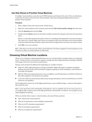 Use Disk Shares to Prioritize Virtual Machines
If multiple virtual machines access the same VMFS datastore (and therefore the same LUN), use disk shares
to prioritize the disk accesses from the virtual machines. Disk shares distinguish high-priority from low-
priority virtual machines.
Procedure
1 Start a vSphere Client and connect to the vCenter Server.
2 Select the virtual machine in the inventory panel and click Edit virtual machine settings from the menu.
3 Click the Resources tab and click Disk.
4 Double-click the Shares column for the disk to modify and select the required value from the drop-down
menu.
Shares is a value that represents the relative metric for controlling disk bandwidth to all virtual machines.
The values Low, Normal, High, and Custom are compared to the sum of all shares of all virtual machines
on the host. Share allocation symbolic values can be used to configure their conversion into numeric values.
5 Click OK to save your selection.
NOTE Disk shares are relevant only within a given ESXi host. The shares assigned to virtual machines on one
host have no effect on virtual machines on other hosts.
Choosing Virtual Machine Locations
When you’re working on optimizing performance for your virtual machines, storage location is an important
factor. A trade-off always exists between expensive storage that offers high performance and high availability
and storage with lower cost and lower performance.
Storage can be divided into different tiers depending on a number of factors:
n High Tier. Offers high performance and high availability. Might offer built-in snapshots to facilitate
backups and point-in-time (PiT) restorations. Supports replication, full SP redundancy, and SAS drives.
Uses high-cost spindles.
n Mid Tier. Offers mid-range performance, lower availability, some SP redundancy, and SCSI or SAS drives.
May offer snapshots. Uses medium-cost spindles.
n Lower Tier. Offers low performance, little internal storage redundancy. Uses low end SCSI drives or SATA
(serial low-cost spindles).
Not all applications need to be on the highest-performance, most-available storage—at least not throughout
their entire life cycle.
NOTE If you need some of the functionality of the high tier, such as snapshots, but do not want to pay for it,
you might be able to achieve some of the high-performance characteristics in software. For example, you can
create snapshots in software.
When you decide where to place a virtual machine, ask yourself these questions:
n How critical is the virtual machine?
n What are its performance and availability requirements?
n What are its PiT restoration requirements?
n What are its backup requirements?
n What are its replication requirements?
vSphere Storage
28 VMware, Inc.
 