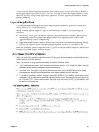 A virtual machine might change tiers throughout its life cycle because of changes in criticality or changes in
technology that push higher-tier features to a lower tier. Criticality is relative and might change for a variety
of reasons, including changes in the organization, operational processes, regulatory requirements, disaster
planning, and so on.
Layered Applications
SAN administrators customarily use specialized array-based software for backup, disaster recovery, data
mining, forensics, and configuration testing.
Storage providers typically supply two types of advanced services for their LUNs: snapshotting and
replication.
n Snapshotting creates space with efficient copies of LUNs that share common blocks of data. In general,
snapshotting is used locally on the same storage systems as the primary LUN for quick backups,
application testing, forensics, or data mining.
n Replication creates full copies of LUNs. Replicas are usually made to separate storage systems, possibly
separate sites to protect against major outages that incapacitate or destroy an entire array or site.
When you use an ESXi system in conjunction with a SAN, you must decide whether array-based or host-based
tools are more suitable for your particular situation.
Array-Based (Third-Party) Solution
When you use an ESXi system in conjunction with a SAN, you must decide whether array-based tools are more
suitable for your particular situation.
When you consider an array-based solution, keep in mind the following points:
n Array-based solutions usually result in more comprehensive statistics. With RDMs, data always takes the
same path, which results in easier performance management.
n Security is more transparent to the storage administrator when you use an RDM and an array-based
solution because with RDMs, virtual machines more closely resemble physical machines.
n If you use an array-based solution, physical compatibility RDMs are often used for the storage of virtual
machines. If you do not intend to use RDMs, check the storage vendor documentation to see if operations
on LUNs with VMFS volumes are supported. If you use array operations on VMFS LUNs, carefully read
the section on resignaturing.
File-Based (VMFS) Solution
When you use an ESXi system in conjunction with a SAN, you must decide whether file-based tools are more
suitable for your particular situation.
When you consider a file-based solution that uses VMware tools and VMFS instead of the array tools, be aware
of the following points:
n Using VMware tools and VMFS is better for provisioning. One large LUN is allocated and
multiple .vmdk files can be placed on that LUN. With an RDM, a new LUN is required for each virtual
machine.
n Snapshotting is included with your ESXi host at no extra cost.
n Using VMFS is easier for ESXi administrators.
n ESXi administrators who use the file-based solution are more independent from the SAN administrator.
Chapter 2 Overview of Using ESXi with a SAN
VMware, Inc. 29
 
