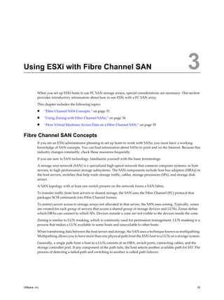 Using ESXi with Fibre Channel SAN 3
When you set up ESXi hosts to use FC SAN storage arrays, special considerations are necessary. This section
provides introductory information about how to use ESXi with a FC SAN array.
This chapter includes the following topics:
n “Fibre Channel SAN Concepts,” on page 33
n “Using Zoning with Fibre Channel SANs,” on page 34
n “How Virtual Machines Access Data on a Fibre Channel SAN,” on page 35
Fibre Channel SAN Concepts
If you are an ESXi administrator planning to set up hosts to work with SANs, you must have a working
knowledge of SAN concepts. You can find information about SANs in print and on the Internet. Because this
industry changes constantly, check these resources frequently.
If you are new to SAN technology, familiarize yourself with the basic terminology.
A storage area network (SAN) is a specialized high-speed network that connects computer systems, or host
servers, to high performance storage subsystems. The SAN components include host bus adapters (HBAs) in
the host servers, switches that help route storage traffic, cables, storage processors (SPs), and storage disk
arrays.
A SAN topology with at least one switch present on the network forms a SAN fabric.
To transfer traffic from host servers to shared storage, the SAN uses the Fibre Channel (FC) protocol that
packages SCSI commands into Fibre Channel frames.
To restrict server access to storage arrays not allocated to that server, the SAN uses zoning. Typically, zones
are created for each group of servers that access a shared group of storage devices and LUNs. Zones define
which HBAs can connect to which SPs. Devices outside a zone are not visible to the devices inside the zone.
Zoning is similar to LUN masking, which is commonly used for permission management. LUN masking is a
process that makes a LUN available to some hosts and unavailable to other hosts.
When transferring data between the host server and storage, the SAN uses a technique known as multipathing.
Multipathing allows you to have more than one physical path from the ESXi host to a LUN on a storage system.
Generally, a single path from a host to a LUN consists of an HBA, switch ports, connecting cables, and the
storage controller port. If any component of the path fails, the host selects another available path for I/O. The
process of detecting a failed path and switching to another is called path failover.
VMware, Inc. 33
 