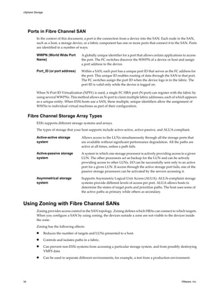 Ports in Fibre Channel SAN
In the context of this document, a port is the connection from a device into the SAN. Each node in the SAN,
such as a host, a storage device, or a fabric component has one or more ports that connect it to the SAN. Ports
are identified in a number of ways.
WWPN (World Wide Port
Name)
A globally unique identifier for a port that allows certain applications to access
the port. The FC switches discover the WWPN of a device or host and assign
a port address to the device.
Port_ID (or port address) Within a SAN, each port has a unique port ID that serves as the FC address for
the port. This unique ID enables routing of data through the SAN to that port.
The FC switches assign the port ID when the device logs in to the fabric. The
port ID is valid only while the device is logged on.
When N-Port ID Virtualization (NPIV) is used, a single FC HBA port (N-port) can register with the fabric by
using several WWPNs. This method allows an N-port to claim multiple fabric addresses, each of which appears
as a unique entity. When ESXi hosts use a SAN, these multiple, unique identifiers allow the assignment of
WWNs to individual virtual machines as part of their configuration.
Fibre Channel Storage Array Types
ESXi supports different storage systems and arrays.
The types of storage that your host supports include active-active, active-passive, and ALUA-compliant.
Active-active storage
system
Allows access to the LUNs simultaneously through all the storage ports that
are available without significant performance degradation. All the paths are
active at all times, unless a path fails.
Active-passive storage
system
A system in which one storage processor is actively providing access to a given
LUN. The other processors act as backup for the LUN and can be actively
providing access to other LUNs. I/O can be successfully sent only to an active
port for a given LUN. If access through the active storage port fails, one of the
passive storage processors can be activated by the servers accessing it.
Asymmetrical storage
system
Supports Asymmetric Logical Unit Access (ALUA). ALUA-complaint storage
systems provide different levels of access per port. ALUA allows hosts to
determine the states of target ports and prioritize paths. The host uses some of
the active paths as primary while others as secondary.
Using Zoning with Fibre Channel SANs
Zoning provides access control in the SAN topology. Zoning defines which HBAs can connect to which targets.
When you configure a SAN by using zoning, the devices outside a zone are not visible to the devices inside
the zone.
Zoning has the following effects:
n Reduces the number of targets and LUNs presented to a host.
n Controls and isolates paths in a fabric.
n Can prevent non-ESXi systems from accessing a particular storage system, and from possibly destroying
VMFS data.
n Can be used to separate different environments, for example, a test from a production environment.
vSphere Storage
34 VMware, Inc.
 