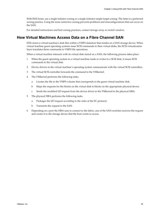 With ESXi hosts, use a single-initiator zoning or a single-initiator-single-target zoning. The latter is a preferred
zoning practice. Using the more restrictive zoning prevents problems and misconfigurations that can occur on
the SAN.
For detailed instructions and best zoning practices, contact storage array or switch vendors.
How Virtual Machines Access Data on a Fibre Channel SAN
ESXi stores a virtual machine's disk files within a VMFS datastore that resides on a SAN storage device. When
virtual machine guest operating systems issue SCSI commands to their virtual disks, the SCSI virtualization
layer translates these commands to VMFS file operations.
When a virtual machine interacts with its virtual disk stored on a SAN, the following process takes place:
1 When the guest operating system in a virtual machine reads or writes to a SCSI disk, it issues SCSI
commands to the virtual disk.
2 Device drivers in the virtual machine’s operating system communicate with the virtual SCSI controllers.
3 The virtual SCSI controller forwards the command to the VMkernel.
4 The VMkernel performs the following tasks.
a Locates the file in the VMFS volume that corresponds to the guest virtual machine disk.
b Maps the requests for the blocks on the virtual disk to blocks on the appropriate physical device.
c Sends the modified I/O request from the device driver in the VMkernel to the physical HBA.
5 The physical HBA performs the following tasks.
a Packages the I/O request according to the rules of the FC protocol.
b Transmits the request to the SAN.
6 Depending on a port the HBA uses to connect to the fabric, one of the SAN switches receives the request
and routes it to the storage device that the host wants to access.
Chapter 3 Using ESXi with Fibre Channel SAN
VMware, Inc. 35
 
