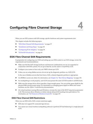Configuring Fibre Channel Storage 4
When you use ESXi systems with SAN storage, specific hardware and system requirements exist.
This chapter includes the following topics:
n “ESXi Fibre Channel SAN Requirements,” on page 37
n “Installation and Setup Steps,” on page 38
n “Configuring FCoE Adapters,” on page 39
n “N-Port ID Virtualization,” on page 41
ESXi Fibre Channel SAN Requirements
In preparation for configuring your SAN and setting up your ESXi system to use SAN storage, review the
requirements and recommendations.
n Make sure that the SAN storage hardware and firmware combinations you use are supported in
conjunction with ESXi systems. For an up-to-date list, see the vSphere Compatibility Guide.
n Configure your system to have only one VMFS volume per LUN.
n Unless you are using diskless servers, do not set up the diagnostic partition on a SAN LUN.
In the case of diskless servers that boot from a SAN, a shared diagnostic partition is appropriate.
n Use RDMs to access raw disks. For information, see Chapter 14, “Raw Device Mapping,” on page 135.
n For multipathing to work properly, each LUN must present the same LUN ID number to all ESXi hosts.
n Make sure the storage device driver specifies a large enough queue. You can set the queue depth for the
physical HBA during system setup. For information on changing queue depth for HBAs and virtual
machines, see the vSphere Troubleshooting documentation.
n On virtual machines running Microsoft Windows, increase the value of the SCSI TimeoutValue parameter
to 60. This increase allows Windows to better tolerate delayed I/O resulting from path failover. For
information, see “Set Timeout on Windows Guest OS,” on page 157.
ESXi Fibre Channel SAN Restrictions
When you use ESXi with a SAN, certain restrictions apply.
n ESXi does not support FC connected tape devices.
n You cannot use virtual machine multipathing software to perform I/O load balancing to a single physical
LUN.
VMware, Inc. 37
 