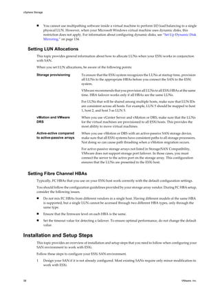 n You cannot use multipathing software inside a virtual machine to perform I/O load balancing to a single
physical LUN. However, when your Microsoft Windows virtual machine uses dynamic disks, this
restriction does not apply. For information about configuring dynamic disks, see “Set Up Dynamic Disk
Mirroring,” on page 134.
Setting LUN Allocations
This topic provides general information about how to allocate LUNs when your ESXi works in conjunction
with SAN.
When you set LUN allocations, be aware of the following points:
Storage provisioning To ensure that the ESXi system recognizes the LUNs at startup time, provision
all LUNs to the appropriate HBAs before you connect the SAN to the ESXi
system.
VMware recommends that you provision all LUNs to all ESXi HBAs at the same
time. HBA failover works only if all HBAs see the same LUNs.
For LUNs that will be shared among multiple hosts, make sure that LUN IDs
are consistent across all hosts. For example, LUN 5 should be mapped to host
1, host 2, and host 3 as LUN 5.
vMotion and VMware
DRS
When you use vCenter Server and vMotion or DRS, make sure that the LUNs
for the virtual machines are provisioned to all ESXi hosts. This provides the
most ability to move virtual machines.
Active-active compared
to active-passive arrays
When you use vMotion or DRS with an active-passive SAN storage device,
make sure that all ESXi systems have consistent paths to all storage processors.
Not doing so can cause path thrashing when a vMotion migration occurs.
For active-passive storage arrays not listed in Storage/SAN Compatibility,
VMware does not support storage port failover. In those cases, you must
connect the server to the active port on the storage array. This configuration
ensures that the LUNs are presented to the ESXi host.
Setting Fibre Channel HBAs
Typically, FC HBAs that you use on your ESXi host work correctly with the default configuration settings.
You should follow the configuration guidelines provided by your storage array vendor. During FC HBA setup,
consider the following issues.
n Do not mix FC HBAs from different vendors in a single host. Having different models of the same HBA
is supported, but a single LUN cannot be accessed through two different HBA types, only through the
same type.
n Ensure that the firmware level on each HBA is the same.
n Set the timeout value for detecting a failover. To ensure optimal performance, do not change the default
value.
Installation and Setup Steps
This topic provides an overview of installation and setup steps that you need to follow when configuring your
SAN environment to work with ESXi.
Follow these steps to configure your ESXi SAN environment.
1 Design your SAN if it is not already configured. Most existing SANs require only minor modification to
work with ESXi.
vSphere Storage
38 VMware, Inc.
 