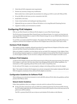 2 Check that all SAN components meet requirements.
3 Perform any necessary storage array modification.
Most vendors have vendor-specific documentation for setting up a SAN to work with VMware ESXi.
4 Set up the HBAs for the hosts you have connected to the SAN.
5 Install ESXi on the hosts.
6 Create virtual machines and install guest operating systems.
7 (Optional) Set up your system for VMware HA failover or for using Microsoft Clustering Services.
8 Upgrade or modify your environment as needed.
Configuring FCoE Adapters
ESXi can use Fibre Channel over Ethernet (FCoE) adapters to access Fibre Channel storage.
The FCoE protocol encapsulates Fibre Channel frames into Ethernet frames. As a result, your host does not
need special Fibre Channel links to connect to Fibre Channel storage, but can use 10Gbit lossless Ethernet to
deliver Fibre Channel traffic.
To use FCoE, you need to install FCoE adapters. The adapters that VMware supports generally fall into two
categories, hardware FCoE adapters and software FCoE adapters that use the native FCoE stack in ESXi.
Hardware FCoE Adapters
This category includes completely offloaded specialized Converged Network Adapters (CNAs) that contain
network and Fibre Channel functionalities on the same card.
When such adapter is installed, your host detects and can use both CNA components. In the vSphere Client,
the networking component appears as a standard network adapter (vmnic) and the Fibre Channel component
as a FCoE adapter (vmhba). You do not need to configure the hardware FCoE adapter to be able to use it.
Software FCoE Adapters
A software FCoE adapter uses the native FCoE protocol stack in ESXi for the protocol processing. The software
FCoE adapter is used with a NIC that offers Data Center Bridging (DCB) and I/O offload capabilities. For
information on NICs supporting software FCoE, see the vSphere Compatibility Guide.
For the software FCoE adapter, you must properly configure networking and then activate the adapter.
NOTE The number of software FCoE adapters you activate corresponds to the number of physical NIC ports.
ESXi 5.0 supports a maximum of four software FCoE adapters on one host.
Configuration Guidelines for Software FCoE
When setting up your network environment to work with ESXi software FCoE, follow the guidelines and best
practices that VMware offers.
Network Switch Guidelines
Follow these guidelines when you configure a network switch for software FCoE environment:
n On the ports that communicate with your ESXi host, disable the Spanning Tree Protocol (STP). Having
the STP enabled might delay the FCoE Initialization Protocol (FIP) response at the switch and cause an all
paths down (APD) condition.
The FIP is a protocol that FCoE uses to discover and initialize FCoE entities on the Ethernet.
Chapter 4 Configuring Fibre Channel Storage
VMware, Inc. 39
 