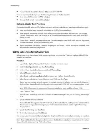 n Turn on Priority-based Flow Control (PFC) and set it to AUTO.
VMware recommends that you use the following firmware on the FCoE switch:
n Cisco Nexus 5000: version 4.1(3)N2 or higher.
n Brocade FCoE switch: version 6.3.1 or higher.
Network Adapter Best Practices
If you plan to enable software FCoE adapters to work with network adapters, specific considerations apply.
n Make sure that the latest microcode is installed on the FCoE network adapter.
n If the network adapter has multiple ports, when configuring networking, add each port to a separate
vSwitch. This practice helps you to avoid an APD condition when a disruptive event, such as an MTU
change, occurs.
n Do not move a network adapter port from one vSwitch to another when FCoE traffic is active. If you need
to make this change, reboot your host afterwards.
n If you changed the vSwitch for a network adapter port and caused a failure, moving the port back to the
original vSwitch resolves the problem.
Set Up Networking for Software FCoE
Before you activate the software FCoE adapters, you need to connect the VMkernel to physical FCoE NICs
installed on your host.
Procedure
1 Log in to the vSphere Client, and select a host from the inventory panel.
2 Click the Configuration tab and click Networking.
3 In the vSphere standard switch view, click Add Networking.
4 Select VMkernel and click Next.
5 Select Create a vSphere standard switch to create a new vSphere standard switch.
6 Select the network adapter (vmnic#) that supports FCoE and click Next.
If your host has multiple network adapters or multiple ports on the adapter, you can add all of them to a
single vSphere standard switch. An alternative is to connect each FCoE NIC to a separate standard switch.
NOTE ESXi 5.0 supports the maximum of four network adapter ports used for software FCoE.
7 Enter a network label.
Network label is a friendly name that identifies the VMkernel adapter that you are creating, for example,
FCoE.
8 Specify a VLAN ID and click Next.
Because FCoE traffic requires an isolated network, make sure that the VLAN ID you enter is different from
the one used for regular networking on your host. For more information, see the vSphere Networking
documentation.
9 Specify the IP settings and click Next.
10 Review the information and click Finish.
You have created the virtual VMkernel adapter for the physical FCoE network adapter installed on your host.
NOTE To avoid FCoE traffic disruptions, do not remove the FCoE network adapter (vmnic#) from the vSphere
standard switch after you set up FCoE networking.
vSphere Storage
40 VMware, Inc.
 