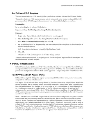 Add Software FCoE Adapters
You must activate software FCoE adapters so that your host can use them to access Fibre Channel storage.
The number of software FCoE adapters you can activate corresponds to the number of physical FCoE NIC
ports on your host. ESXi 5.0 supports the maximum of four software FCoE adapters on one host.
Prerequisites
Set up networking for the software FCoE adapter.
Required privilege: Host.Configuration.Storage Partition Configuration
Procedure
1 Log in to the vSphere Client, and select a host from the inventory panel.
2 Click the Configuration tab and click Storage Adapters in the Hardware panel.
3 Click Add, select Software FCoE Adapter, and click OK.
4 On the Add Software FCoE Adapter dialog box, select an appropriate vmnic from the drop-down list of
physical network adapters.
Only those adapters that are not yet used for FCoE traffic are listed.
5 Click OK.
The software FCoE adapters appears on the list of storage adapters.
After you activate the software FCoE adapter, you can view its properties. If you do not use the adapter, you
can remove it from the list of adapters.
N-Port ID Virtualization
N-Port ID Virtualization (NPIV) is an ANSI T11 standard that describes how a single Fibre Channel HBA port
can register with the fabric using several worldwide port names (WWPNs). This allows a fabric-attached N-
port to claim multiple fabric addresses. Each address appears as a unique entity on the Fibre Channel fabric.
How NPIV-Based LUN Access Works
NPIV enables a single FC HBA port to register several unique WWNs with the fabric, each of which can be
assigned to an individual virtual machine.
SAN objects, such as switches, HBAs, storage devices, or virtual machines can be assigned World Wide Name
(WWN) identifiers. WWNs uniquely identify such objects in the Fibre Channel fabric. When virtual machines
have WWN assignments, they use them for all RDM traffic, so the LUNs pointed to by any of the RDMs on
the virtual machine must not be masked against its WWNs. When virtual machines do not have WWN
assignments, they access storage LUNs with the WWNs of their host’s physical HBAs. By using NPIV, however,
a SAN administrator can monitor and route storage access on a per virtual machine basis. The following section
describes how this works.
When a virtual machine has a WWN assigned to it, the virtual machine’s configuration file (.vmx) is updated
to include a WWN pair (consisting of a World Wide Port Name, WWPN, and a World Wide Node Name,
WWNN). As that virtual machine is powered on, the VMkernel instantiates a virtual port (VPORT) on the
physical HBA which is used to access the LUN. The VPORT is a virtual HBA that appears to the FC fabric as
a physical HBA, that is, it has its own unique identifier, the WWN pair that was assigned to the virtual machine.
Each VPORT is specific to the virtual machine, and the VPORT is destroyed on the host and it no longer appears
to the FC fabric when the virtual machine is powered off. When a virtual machine is migrated from one host
to another, the VPORT is closed on the first host and opened on the destination host.
Chapter 4 Configuring Fibre Channel Storage
VMware, Inc. 41
 