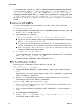 If NPIV is enabled, WWN pairs (WWPN & WWNN) are specified for each virtual machine at creation time.
When a virtual machine using NPIV is powered on, it uses each of these WWN pairs in sequence to try to
discover an access path to the storage. The number of VPORTs that are instantiated equals the number of
physical HBAs present on the host. A VPORT is created on each physical HBA that a physical path is found
on. Each physical path is used to determine the virtual path that will be used to access the LUN. Note that
HBAs that are not NPIV-aware are skipped in this discovery process because VPORTs cannot be instantiated
on them.
Requirements for Using NPIV
If you plan to enable NPIV on your virtual machines, you should be aware of certain requirements.
The following requirements exist:
n NPIV can be used only for virtual machines with RDM disks. Virtual machines with regular virtual disks
use the WWNs of the host’s physical HBAs.
n HBAs on your host must support NPIV.
For information, see the vSphere Compatibility Guide and refer to you vendor documentation.
n Use HBAs of the same type, either all QLogic or all Emulex. VMware does not support heterogeneous
HBAs on the same host accessing the same LUNs.
n If a host uses multiple physical HBAs as paths to the storage, zone all physical paths to the virtual
machine. This is required to support multipathing even though only one path at a time will be active.
n Make sure that physical HBAs on the host have access to all LUNs that are to be accessed by NPIV-
enabled virtual machines running on that host.
n The switches in the fabric must be NPIV-aware.
n When configuring a LUN for NPIV access at the storage level, make sure that the NPIV LUN number and
NPIV target ID match the physical LUN and Target ID.
n Use the vSphere Client to manipulate virtual machines with WWNs.
NPIV Capabilities and Limitations
Learn about specific capabilities and limitations of the use of NPIV with ESXi.
ESXi with NPIV supports the following items:
n NPIV supports vMotion. When you use vMotion to migrate a virtual machine it retains the assigned
WWN.
If you migrate an NPIV-enabled virtual machine to a host that does not support NPIV, VMkernel reverts
to using a physical HBA to route the I/O.
n If your FC SAN environment supports concurrent I/O on the disks from an active-active array, the
concurrent I/O to two different NPIV ports is also supported.
When you use ESXi with NPIV, the following limitations apply:
n Because the NPIV technology is an extension to the FC protocol, it requires an FC switch and does not
work on the direct attached FC disks.
n When you clone a virtual machine or template with a WWN assigned to it, the clones do not retain the
WWN.
n NPIV does not support Storage vMotion.
n Disabling and then re-enabling the NPIV capability on an FC switch while virtual machines are running
can cause an FC link to fail and I/O to stop.
vSphere Storage
42 VMware, Inc.
 