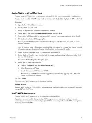 Assign WWNs to Virtual Machines
You can assign a WWN to a new virtual machine with an RDM disk when you create this virtual machine.
You can create from 1 to 16 WWN pairs, which can be mapped to the first 1 to 16 physical HBAs on the host.
Procedure
1 Open the New Virtual Machine wizard.
2 Select Custom, and click Next.
3 Follow all steps required to create a custom virtual machine.
4 On the Select a Disk page, select Raw Device Mapping, and click Next.
5 From a list of SAN disks or LUNs, select a raw LUN you want your virtual machine to access directly.
6 Select a datastore for the RDM mapping file.
You can place the RDM file on the same datastore where your virtual machine files reside, or select a
different datastore.
NOTE If you want to use vMotion for a virtual machine with enabled NPIV, make sure that the RDM file
is located on the same datastore where the virtual machine configuration file resides.
7 Follow the steps required to create a virtual machine with the RDM.
8 On the Ready to Complete page, select the Edit the virtual machine settings before completion check
box and click Continue.
The Virtual Machine Properties dialog box opens.
9 Assign WWNs to the virtual machine.
a Click the Options tab, and select Fibre Channel NPIV.
b Select Generate new WWNs.
c Specify the number of WWNNs and WWPNs.
A minimum of 2 WWPNs are needed to support failover with NPIV. Typically only 1 WWNN is
created for each virtual machine.
10 Click Finish.
The host creates WWN assignments for the virtual machine.
What to do next
Register newly created WWNs in the fabric so that the virtual machine is able to log in to the switch, and assign
storage LUNs to the WWNs.
Modify WWN Assignments
You can modify WWN assignments for a virtual machine with an RDM.
Typically, you do not need to change existing WWN assignments on your virtual machine. In certain
circumstances, for example, when manually assigned WWNs are causing conflicts on the SAN, you might need
to change or remove WWNs.
Chapter 4 Configuring Fibre Channel Storage
VMware, Inc. 43
 