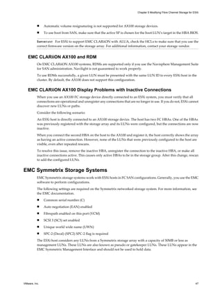 n Automatic volume resignaturing is not supported for AX100 storage devices.
n To use boot from SAN, make sure that the active SP is chosen for the boot LUN’s target in the HBA BIOS.
IMPORTANT For ESXi to support EMC CLARiiON with ALUA, check the HCLs to make sure that you use the
correct firmware version on the storage array. For additional information, contact your storage vendor.
EMC CLARiiON AX100 and RDM
On EMC CLARiiON AX100 systems, RDMs are supported only if you use the Navisphere Management Suite
for SAN administration. Navilight is not guaranteed to work properly.
To use RDMs successfully, a given LUN must be presented with the same LUN ID to every ESXi host in the
cluster. By default, the AX100 does not support this configuration.
EMC CLARiiON AX100 Display Problems with Inactive Connections
When you use an AX100 FC storage device directly connected to an ESXi system, you must verify that all
connections are operational and unregister any connections that are no longer in use. If you do not, ESXi cannot
discover new LUNs or paths.
Consider the following scenario:
An ESXi host is directly connected to an AX100 storage device. The host has two FC HBAs. One of the HBAs
was previously registered with the storage array and its LUNs were configured, but the connections are now
inactive.
When you connect the second HBA on the host to the AX100 and register it, the host correctly shows the array
as having an active connection. However, none of the LUNs that were previously configured to the host are
visible, even after repeated rescans.
To resolve this issue, remove the inactive HBA, unregister the connection to the inactive HBA, or make all
inactive connections active. This causes only active HBAs to be in the storage group. After this change, rescan
to add the configured LUNs.
EMC Symmetrix Storage Systems
EMC Symmetrix storage systems work with ESXi hosts in FC SAN configurations. Generally, you use the EMC
software to perform configurations.
The following settings are required on the Symmetrix networked storage system. For more information, see
the EMC documentation.
n Common serial number (C)
n Auto negotiation (EAN) enabled
n Fibrepath enabled on this port (VCM)
n SCSI 3 (SC3) set enabled
n Unique world wide name (UWN)
n SPC-2 (Decal) (SPC2) SPC-2 flag is required
The ESXi host considers any LUNs from a Symmetrix storage array with a capacity of 50MB or less as
management LUNs. These LUNs are also known as pseudo or gatekeeper LUNs. These LUNs appear in the
EMC Symmetrix Management Interface and should not be used to hold data.
Chapter 5 Modifying Fibre Channel Storage for ESXi
VMware, Inc. 47
 