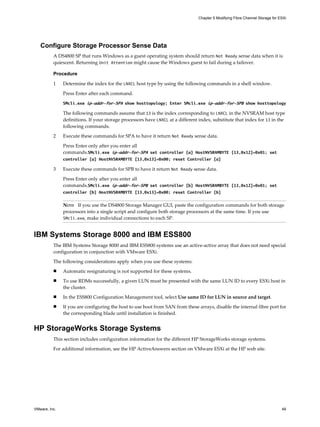 Configure Storage Processor Sense Data
A DS4800 SP that runs Windows as a guest operating system should return Not Ready sense data when it is
quiescent. Returning Unit Attention might cause the Windows guest to fail during a failover.
Procedure
1 Determine the index for the LNXCL host type by using the following commands in a shell window.
Press Enter after each command.
SMcli.exe ip-addr-for-SPA show hosttopology; Enter SMcli.exe ip-addr-for-SPB show hosttopology
The following commands assume that 13 is the index corresponding to LNXCL in the NVSRAM host type
definitions. If your storage processors have LNXCL at a different index, substitute that index for 13 in the
following commands.
2 Execute these commands for SPA to have it return Not Ready sense data.
Press Enter only after you enter all
commands.SMcli.exe ip-addr-for-SPA set controller [a] HostNVSRAMBYTE [13,0x12]=0x01; set
controller [a] HostNVSRAMBYTE [13,0x13]=0x00; reset Controller [a]
3 Execute these commands for SPB to have it return Not Ready sense data.
Press Enter only after you enter all
commands.SMcli.exe ip-addr-for-SPB set controller [b] HostNVSRAMBYTE [13,0x12]=0x01; set
controller [b] HostNVSRAMBYTE [13,0x13]=0x00; reset Controller [b]
NOTE If you use the DS4800 Storage Manager GUI, paste the configuration commands for both storage
processors into a single script and configure both storage processors at the same time. If you use
SMcli.exe, make individual connections to each SP.
IBM Systems Storage 8000 and IBM ESS800
The IBM Systems Storage 8000 and IBM ESS800 systems use an active-active array that does not need special
configuration in conjunction with VMware ESXi.
The following considerations apply when you use these systems:
n Automatic resignaturing is not supported for these systems.
n To use RDMs successfully, a given LUN must be presented with the same LUN ID to every ESXi host in
the cluster.
n In the ESS800 Configuration Management tool, select Use same ID for LUN in source and target.
n If you are configuring the host to use boot from SAN from these arrays, disable the internal fibre port for
the corresponding blade until installation is finished.
HP StorageWorks Storage Systems
This section includes configuration information for the different HP StorageWorks storage systems.
For additional information, see the HP ActiveAnswers section on VMware ESXi at the HP web site.
Chapter 5 Modifying Fibre Channel Storage for ESXi
VMware, Inc. 49
 