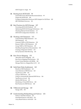 iSCSI Targets in vApps 98
11 Booting from iSCSI SAN 99
General Boot from iSCSI SAN Recommendations 99
Prepare the iSCSI SAN 100
Configure Independent Hardware iSCSI Adapter for SAN Boot 100
iBFT iSCSI Boot Overview 101
12 Best Practices for iSCSI Storage 107
Preventing iSCSI SAN Problems 107
Optimizing iSCSI SAN Storage Performance 108
Checking Ethernet Switch Statistics 111
iSCSI SAN Configuration Checklist 111
13 Working with Datastores 113
Understanding VMFS Datastores 114
NFS Datastores 127
Unmount VMFS or NFS Datastores 128
Rename VMFS or NFS Datastores 129
Group VMFS or NFS Datastores 129
Handling Storage Device Disconnections 130
Creating a Diagnostic Partition 133
Set Up Dynamic Disk Mirroring 134
14 Raw Device Mapping 135
About Raw Device Mapping 135
Raw Device Mapping Characteristics 138
Create Virtual Machines with RDMs 140
Manage Paths for a Mapped Raw LUN 141
15 Solid State Disks Enablement 143
Benefits of SSD Enablement 143
Auto-Detection of SSD Devices 143
Tag Devices as SSD 144
Untag an SSD Device 145
Untag an Automatically Detected SSD Device 146
Tag Devices as Local 146
Identify SSD Devices 147
Identifying a Virtual SSD Device 148
Best Practices for SSD Devices 148
16 VMkernel and Storage 149
Storage APIs 150
17 Understanding Multipathing and Failover 153
Failover with Fibre Channel 153
Host-Based Failover with iSCSI 154
Array-Based Failover with iSCSI 156
Contents
VMware, Inc. 5
 