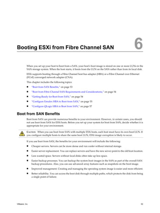 Booting ESXi from Fibre Channel SAN 6
When you set up your host to boot from a SAN, your host's boot image is stored on one or more LUNs in the
SAN storage system. When the host starts, it boots from the LUN on the SAN rather than from its local disk.
ESXi supports booting through a Fibre Channel host bus adapter (HBA) or a Fibre Channel over Ethernet
(FCoE) converged network adapter (CNA).
This chapter includes the following topics:
n “Boot from SAN Benefits,” on page 53
n “Boot from Fibre Channel SAN Requirements and Considerations,” on page 54
n “Getting Ready for Boot from SAN,” on page 54
n “Configure Emulex HBA to Boot from SAN,” on page 55
n “Configure QLogic HBA to Boot from SAN,” on page 57
Boot from SAN Benefits
Boot from SAN can provide numerous benefits to your environment. However, in certain cases, you should
not use boot from SAN for ESXi hosts. Before you set up your system for boot from SAN, decide whether it is
appropriate for your environment.
CAUTION When you use boot from SAN with multiple ESXi hosts, each host must have its own boot LUN. If
you configure multiple hosts to share the same boot LUN, ESXi image corruption is likely to occur.
If you use boot from SAN, the benefits for your environment will include the following:
n Cheaper servers. Servers can be more dense and run cooler without internal storage.
n Easier server replacement. You can replace servers and have the new server point to the old boot location.
n Less wasted space. Servers without local disks often take up less space.
n Easier backup processes. You can backup the system boot images in the SAN as part of the overall SAN
backup procedures. Also, you can use advanced array features such as snapshots on the boot image.
n Improved management. Creating and managing the operating system image is easier and more efficient.
n Better reliability. You can access the boot disk through multiple paths, which protects the disk from being
a single point of failure.
VMware, Inc. 53
 
