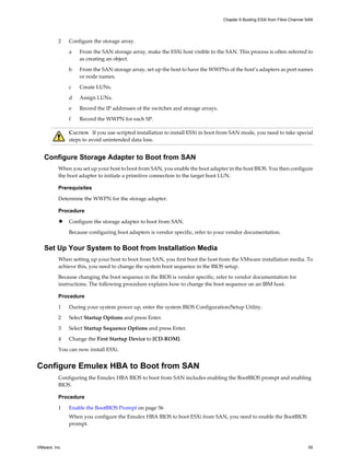 2 Configure the storage array.
a From the SAN storage array, make the ESXi host visible to the SAN. This process is often referred to
as creating an object.
b From the SAN storage array, set up the host to have the WWPNs of the host’s adapters as port names
or node names.
c Create LUNs.
d Assign LUNs.
e Record the IP addresses of the switches and storage arrays.
f Record the WWPN for each SP.
CAUTION If you use scripted installation to install ESXi in boot from SAN mode, you need to take special
steps to avoid unintended data loss.
Configure Storage Adapter to Boot from SAN
When you set up your host to boot from SAN, you enable the boot adapter in the host BIOS. You then configure
the boot adapter to initiate a primitive connection to the target boot LUN.
Prerequisites
Determine the WWPN for the storage adapter.
Procedure
u Configure the storage adapter to boot from SAN.
Because configuring boot adapters is vendor specific, refer to your vendor documentation.
Set Up Your System to Boot from Installation Media
When setting up your host to boot from SAN, you first boot the host from the VMware installation media. To
achieve this, you need to change the system boot sequence in the BIOS setup.
Because changing the boot sequence in the BIOS is vendor specific, refer to vendor documentation for
instructions. The following procedure explains how to change the boot sequence on an IBM host.
Procedure
1 During your system power up, enter the system BIOS Configuration/Setup Utility.
2 Select Startup Options and press Enter.
3 Select Startup Sequence Options and press Enter.
4 Change the First Startup Device to [CD-ROM].
You can now install ESXi.
Configure Emulex HBA to Boot from SAN
Configuring the Emulex HBA BIOS to boot from SAN includes enabling the BootBIOS prompt and enabling
BIOS.
Procedure
1 Enable the BootBIOS Prompt on page 56
When you configure the Emulex HBA BIOS to boot ESXi from SAN, you need to enable the BootBIOS
prompt.
Chapter 6 Booting ESXi from Fibre Channel SAN
VMware, Inc. 55
 