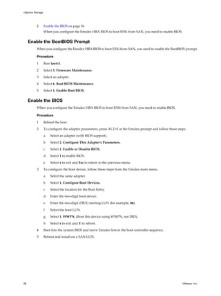 2 Enable the BIOS on page 56
When you configure the Emulex HBA BIOS to boot ESXi from SAN, you need to enable BIOS.
Enable the BootBIOS Prompt
When you configure the Emulex HBA BIOS to boot ESXi from SAN, you need to enable the BootBIOS prompt.
Procedure
1 Run lputil.
2 Select 3. Firmware Maintenance.
3 Select an adapter.
4 Select 6. Boot BIOS Maintenance.
5 Select 1. Enable Boot BIOS.
Enable the BIOS
When you configure the Emulex HBA BIOS to boot ESXi from SAN, you need to enable BIOS.
Procedure
1 Reboot the host.
2 To configure the adapter parameters, press ALT+E at the Emulex prompt and follow these steps.
a Select an adapter (with BIOS support).
b Select 2. Configure This Adapter's Parameters.
c Select 1. Enable or Disable BIOS.
d Select 1 to enable BIOS.
e Select x to exit and Esc to return to the previous menu.
3 To configure the boot device, follow these steps from the Emulex main menu.
a Select the same adapter.
b Select 1. Configure Boot Devices.
c Select the location for the Boot Entry.
d Enter the two-digit boot device.
e Enter the two-digit (HEX) starting LUN (for example, 08).
f Select the boot LUN.
g Select 1. WWPN. (Boot this device using WWPN, not DID).
h Select x to exit and Y to reboot.
4 Boot into the system BIOS and move Emulex first in the boot controller sequence.
5 Reboot and install on a SAN LUN.
vSphere Storage
56 VMware, Inc.
 