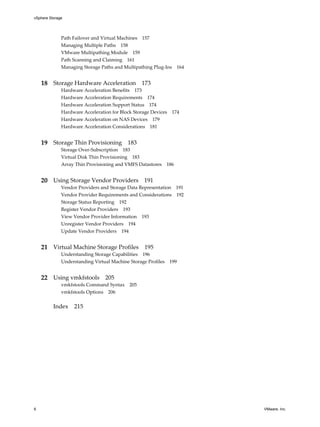Path Failover and Virtual Machines 157
Managing Multiple Paths 158
VMware Multipathing Module 159
Path Scanning and Claiming 161
Managing Storage Paths and Multipathing Plug-Ins 164
18 Storage Hardware Acceleration 173
Hardware Acceleration Benefits 173
Hardware Acceleration Requirements 174
Hardware Acceleration Support Status 174
Hardware Acceleration for Block Storage Devices 174
Hardware Acceleration on NAS Devices 179
Hardware Acceleration Considerations 181
19 Storage Thin Provisioning 183
Storage Over-Subscription 183
Virtual Disk Thin Provisioning 183
Array Thin Provisioning and VMFS Datastores 186
20 Using Storage Vendor Providers 191
Vendor Providers and Storage Data Representation 191
Vendor Provider Requirements and Considerations 192
Storage Status Reporting 192
Register Vendor Providers 193
View Vendor Provider Information 193
Unregister Vendor Providers 194
Update Vendor Providers 194
21 Virtual Machine Storage Profiles 195
Understanding Storage Capabilities 196
Understanding Virtual Machine Storage Profiles 199
22 Using vmkfstools 205
vmkfstools Command Syntax 205
vmkfstools Options 206
Index 215
vSphere Storage
6 VMware, Inc.
 