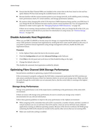 n Ensure that the Fibre Channel HBAs are installed in the correct slots in the host, based on slot and bus
speed. Balance PCI bus load among the available busses in the server.
n Become familiar with the various monitor points in your storage network, at all visibility points, including
host's performance charts, FC switch statistics, and storage performance statistics.
n Be cautious when changing IDs of the LUNs that have VMFS datastores being used by your ESXi host. If
you change the ID, the datastore becomes inactive and its virtual machines fail. You can resignature the
datastore to make it active again. See “Managing Duplicate VMFS Datastores,” on page 122.
If there are no running virtual machines on the VMFS datastore, after you change the ID of the LUN, you
must use rescan to reset the ID on your host. For information on using rescan, see “Perform Storage
Rescan,” on page 124.
Disable Automatic Host Registration
When you use EMC CLARiiON or Invista arrays for storage, it is required that the hosts register with the
arrays. ESXi performs automatic host registration by sending the host's name and IP address to the array. If
you prefer to perform manual registration using storage management software, disable the ESXi auto-
registration feature.
Procedure
1 In the vSphere Client, select the host in the inventory panel.
2 Click the Configuration tab and click Advanced Settings under Software.
3 Click Disk in the left panel and scroll down to Disk.EnableNaviReg on the right.
4 Change the default value to 0.
This disables the automatic host registration enabled by default.
Optimizing Fibre Channel SAN Storage Performance
Several factors contribute to optimizing a typical SAN environment.
If the environment is properly configured, the SAN fabric components (particularly the SAN switches) are
only minor contributors because of their low latencies relative to servers and storage arrays. Make sure that
the paths through the switch fabric are not saturated, that is, that the switch fabric is running at the highest
throughput.
Storage Array Performance
Storage array performance is one of the major factors contributing to the performance of the entire SAN
environment.
If there are issues with storage array performance, be sure to consult your storage array vendor’s
documentation for any relevant information.
Follow these general guidelines to improve the array performance in the vSphere environment:
n When assigning LUNs, remember that each LUN is accessed by a number of hosts, and that a number of
virtual machines can run on each host. One LUN used by a host can service I/O from many different
applications running on different operating systems. Because of this diverse workload, the RAID group
containing the ESXi LUNs should not include LUNs used by other servers that are not running ESXi.
n Make sure read/write caching is enabled.
vSphere Storage
60 VMware, Inc.
 