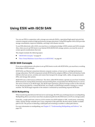 Using ESXi with iSCSI SAN 8
You can use ESXi in conjunction with a storage area network (SAN), a specialized high-speed network that
connects computer systems to high-performance storage subsystems. UsingESXi together with a SAN provides
storage consolidation, improves reliability, and helps with disaster recovery.
To use ESXi effectively with a SAN, you must have a working knowledge of ESXi systems and SAN concepts.
Also, when you set up ESXi hosts to use Internet SCSI (iSCSI) SAN storage systems, you must be aware of
certain special considerations that exist.
This chapter includes the following topics:
n “iSCSI SAN Concepts,” on page 63
n “How Virtual Machines Access Data on an iSCSI SAN,” on page 68
iSCSI SAN Concepts
If you are an administrator who plans to set up ESXi hosts to work with iSCSI SANs, you must have a working
knowledge of iSCSI concepts.
iSCSI SANs use Ethernet connections between computer systems, or host servers, and high performance
storage subsystems. The SAN components include iSCSI host bus adapters (HBAs) or Network Interface Cards
(NICs) in the host servers, switches and routers that transport the storage traffic, cables, storage processors
(SPs), and storage disk systems.
iSCSI SAN uses a client-server architecture. The client, called iSCSI initiator, operates on your host. It initiates
iSCSI sessions by issuing SCSI commands and transmitting them, encapsulated into iSCSI protocol, to a server.
The server is known as an iSCSI target. The iSCSI target represents a physical storage system on the network.
It can also be provided by a virtual iSCSI SAN, for example, an iSCSI target emulator running in a virtual
machine. The iSCSI target responds to the initiator's commands by transmitting required iSCSI data.
iSCSI Multipathing
When transferring data between the host server and storage, the SAN uses a technique known as multipathing.
Multipathing allows you to have more than one physical path from the ESXi host to a LUN on a storage system.
Generally, a single path from a host to a LUN consists of an iSCSI adapter or NIC, switch ports, connecting
cables, and the storage controller port. If any component of the path fails, the host selects another available
path for I/O. The process of detecting a failed path and switching to another is called path failover.
For more information on multipathing, see Chapter 17, “Understanding Multipathing and Failover,” on
page 153.
VMware, Inc. 63
 