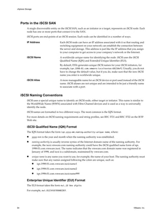 Ports in the iSCSI SAN
A single discoverable entity on the iSCSI SAN, such as an initiator or a target, represents an iSCSI node. Each
node has one or more ports that connect it to the SAN.
iSCSI ports are end-points of an iSCSI session. Each node can be identified in a number of ways.
IP Address Each iSCSI node can have an IP address associated with it so that routing and
switching equipment on your network can establish the connection between
the server and storage. This address is just like the IP address that you assign
to your computer to get access to your company's network or the Internet.
iSCSI Name A worldwide unique name for identifying the node. iSCSI uses the iSCSI
Qualified Name (IQN) and Extended Unique Identifier (EUI).
By default, ESXi generates unique iSCSI names for your iSCSI initiators, for
example, iqn.1998-01.com.vmware:iscsitestox-68158ef2. Usually, you do not
have to change the default value, but if you do, make sure that the new iSCSI
name you enter is worldwide unique.
iSCSI Alias A more manageable name for an iSCSI device or port used instead of the iSCSI
name. iSCSI aliases are not unique and are intended to be just a friendly name
to associate with a port.
iSCSI Naming Conventions
iSCSI uses a special unique name to identify an iSCSI node, either target or initiator. This name is similar to
the WorldWide Name (WWN) associated with Fibre Channel devices and is used as a way to universally
identify the node.
iSCSI names are formatted in two different ways. The most common is the IQN format.
For more details on iSCSI naming requirements and string profiles, see RFC 3721 and RFC 3722 on the IETF
Web site.
iSCSI Qualified Name (IQN) Format
The IQN format takes the form iqn.yyyy-mm.naming-authority:unique name, where:
n yyyy-mm is the year and month when the naming authority was established.
n naming-authority is usually reverse syntax of the Internet domain name of the naming authority. For
example, the iscsi.vmware.com naming authority could have the iSCSI qualified name form of iqn.
1998-01.com.vmware.iscsi. The name indicates that the vmware.com domain name was registered in
January of 1998, and iscsi is a subdomain, maintained by vmware.com.
n unique name is any name you want to use, for example, the name of your host. The naming authority must
make sure that any names assigned following the colon are unique, such as:
n iqn.1998-01.com.vmware.iscsi:name1
n iqn.1998-01.com.vmware.iscsi:name2
n iqn.1998-01.com.vmware.iscsi:name999
Enterprise Unique Identifier (EUI) Format
The EUI format takes the form eui.16 hex digits.
For example, eui.0123456789ABCDEF.
vSphere Storage
64 VMware, Inc.
 