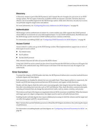 Discovery
A discovery session is part of the iSCSI protocol, and it returns the set of targets you can access on an iSCSI
storage system. The two types of discovery available on ESXi are dynamic and static. Dynamic discovery
obtains a list of accessible targets from the iSCSI storage system, while static discovery can only try to access
one particular target by target name and address.
For more information, see “Configuring Discovery Addresses for iSCSI Adapters,” on page 83.
Authentication
iSCSI storage systems authenticate an initiator by a name and key pair. ESXi supports the CHAP protocol,
which VMware recommends for your SAN implementation. To use CHAP authentication, the ESXi host and
the iSCSI storage system must have CHAP enabled and have common credentials.
For information on enabling CHAP, see “Configuring CHAP Parameters for iSCSI Adapters,” on page 84.
Access Control
Access control is a policy set up on the iSCSI storage system. Most implementations support one or more of
three types of access control:
n By initiator name
n By IP address
n By the CHAP protocol
Only initiators that meet all rules can access the iSCSI volume.
Using only CHAP for access control can slow down rescans because the ESXi host can discover all targets, but
then fails at the authentication step. iSCSI rescans work faster if the host discovers only the targets it can
authenticate.
Error Correction
To protect the integrity of iSCSI headers and data, the iSCSI protocol defines error correction methods known
as header digests and data digests.
Both parameters are disabled by default, but you can enable them. These digests pertain to, respectively, the
header and SCSI data being transferred between iSCSI initiators and targets, in both directions.
Header and data digests check the end-to-end, noncryptographic data integrity beyond the integrity checks
that other networking layers provide, such as TCP and Ethernet. They check the entire communication path,
including all elements that can change the network-level traffic, such as routers, switches, and proxies.
The existence and type of the digests are negotiated when an iSCSI connection is established. When the initiator
and target agree on a digest configuration, this digest must be used for all traffic between them.
Enabling header and data digests does require additional processing for both the initiator and the target and
can affect throughput and CPU use performance.
NOTE Systems that use Intel Nehalem processors offload the iSCSI digest calculations, thus reducing the impact
on performance.
For information on enabling header and data digests, see “Configuring Advanced Parameters for iSCSI,” on
page 88.
Chapter 8 Using ESXi with iSCSI SAN
VMware, Inc. 67
 