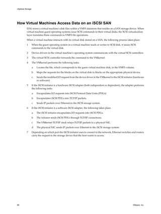 How Virtual Machines Access Data on an iSCSI SAN
ESXi stores a virtual machine's disk files within a VMFS datastore that resides on a SAN storage device. When
virtual machine guest operating systems issue SCSI commands to their virtual disks, the SCSI virtualization
layer translates these commands to VMFS file operations.
When a virtual machine interacts with its virtual disk stored on a SAN, the following process takes place:
1 When the guest operating system in a virtual machine reads or writes to SCSI disk, it issues SCSI
commands to the virtual disk.
2 Device drivers in the virtual machine’s operating system communicate with the virtual SCSI controllers.
3 The virtual SCSI controller forwards the command to the VMkernel.
4 The VMkernel performs the following tasks.
a Locates the file, which corresponds to the guest virtual machine disk, in the VMFS volume.
b Maps the requests for the blocks on the virtual disk to blocks on the appropriate physical device.
c Sends the modified I/O request from the device driver in the VMkernel to the iSCSI initiator (hardware
or software).
5 If the iSCSI initiator is a hardware iSCSI adapter (both independent or dependent), the adapter performs
the following tasks.
a Encapsulates I/O requests into iSCSI Protocol Data Units (PDUs).
b Encapsulates iSCSI PDUs into TCP/IP packets.
c Sends IP packets over Ethernet to the iSCSI storage system.
6 If the iSCSI initiator is a software iSCSI adapter, the following takes place.
a The iSCSI initiator encapsulates I/O requests into iSCSI PDUs.
b The initiator sends iSCSI PDUs through TCP/IP connections.
c The VMkernel TCP/IP stack relays TCP/IP packets to a physical NIC.
d The physical NIC sends IP packets over Ethernet to the iSCSI storage system.
7 Depending on which port the iSCSI initiator uses to connect to the network, Ethernet switches and routers
carry the request to the storage device that the host wants to access.
vSphere Storage
68 VMware, Inc.
 