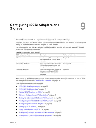 Configuring iSCSI Adapters and
Storage 9
Before ESXi can work with a SAN, you must set up your iSCSI adapters and storage.
To do this, you must first observe certain basic requirements and then follow best practices for installing and
setting up hardware or software iSCSI adapters to access the SAN.
The following table lists the iSCSI adapters (vmhbas) that ESXi supports and indicates whether VMkernel
networking configuration is required.
Table 9-1. Supported iSCSI adapters
iSCSI Adapter (vmhba) Description VMkernel Networking
Software Uses standard NICs to connect your
host to a remote iSCSI target on the IP
network .
Required
Independent Hardware Third-party adapter that offloads the
iSCSI and network processing and
management from your host.
Not required
Dependent Hardware Third-party adapter that depends on
VMware networking and iSCSI
configuration and management
interfaces.
Required
After you set up the iSCSI adapters, you can create a datastore on iSCSI storage. For details on how to create
and manage datastores, see “Create a VMFS Datastore,” on page 118.
This chapter includes the following topics:
n “ESXi iSCSI SAN Requirements,” on page 70
n “ESXi iSCSI SAN Restrictions,” on page 70
n “Setting LUN Allocations for iSCSI,” on page 70
n “Network Configuration and Authentication,” on page 71
n “Setting Up Independent Hardware iSCSI Adapters,” on page 71
n “Configuring Dependent Hardware iSCSI Adapters,” on page 72
n “Configuring Software iSCSI Adapter,” on page 74
n “Setting Up iSCSI Network,” on page 76
n “Using Jumbo Frames with iSCSI,” on page 82
n “Configuring Discovery Addresses for iSCSI Adapters,” on page 83
n “Configuring CHAP Parameters for iSCSI Adapters,” on page 84
VMware, Inc. 69
 