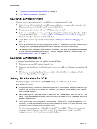 n “Configuring Advanced Parameters for iSCSI,” on page 88
n “iSCSI Session Management,” on page 89
ESXi iSCSI SAN Requirements
You must meet several requirements for your ESXi host to work properly with a SAN.
n Verify that your SAN storage hardware and firmware combinations are supported in conjunction with
ESXi systems. For an up-to-date list, see vSphere Compatibility Guide.
n Configure your system to have only one VMFS datastore for each LUN.
n Unless you are using diskless servers, set up a diagnostic partition on a local storage. If you have diskless
servers that boot from iSCSI SAN, see “General Boot from iSCSI SAN Recommendations,” on page 99
for information about diagnostic partitions with iSCSI.
n Use RDMs for access to any raw disk. For information, see Chapter 14, “Raw Device Mapping,” on
page 135.
n Set the SCSI controller driver in the guest operating system to a large enough queue. For information on
changing queue depth for iSCSI adapters and virtual machines, see vSphere Troubleshooting.
n On virtual machines running Microsoft Windows, increase the value of the SCSI TimeoutValue parameter
to allow Windows to better tolerate delayed I/O resulting from path failover. For information, see “Set
Timeout on Windows Guest OS,” on page 157.
ESXi iSCSI SAN Restrictions
A number of restrictions exist when you use ESXi with an iSCSI SAN.
n ESXi does not support iSCSI-connected tape devices.
n You cannot use virtual-machine multipathing software to perform I/O load balancing to a single physical
LUN.
n ESXi does not support multipathing when you combine independent hardware adapters with either
software or dependent hardware adapters.
Setting LUN Allocations for iSCSI
When preparing your ESXi system to use iSCSI SAN storage you need to set LUN allocations.
Note the following points:
n Storage Provisioning. To ensure that the host recognizes LUNs at startup time, configure all iSCSI storage
targets so that your host can access them and use them. Also, configure your host so that it can discover
all available iSCSI targets.
n vMotion and VMware DRS. When you use vCenter Server and vMotion or DRS, make sure that the LUNs
for the virtual machines are provisioned to all hosts. This configuration provides the greatest freedom in
moving virtual machines.
n Active-active versus active-passive arrays. When you use vMotion or DRS with an active-passive SAN
storage device, make sure that all hosts have consistent paths to all storage processors. Not doing so can
cause path thrashing when a vMotion migration occurs.
For active-passive storage arrays not listed in Storage/SAN Compatibility, VMware does not support
storage-port failover. You must connect the server to the active port on the storage system. This
configuration ensures that the LUNs are presented to the host.
vSphere Storage
70 VMware, Inc.
 