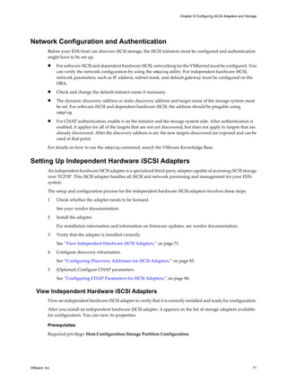 Network Configuration and Authentication
Before your ESXi host can discover iSCSI storage, the iSCSI initiators must be configured and authentication
might have to be set up.
n For software iSCSI and dependent hardware iSCSI, networking for the VMkernel must be configured. You
can verify the network configuration by using the vmkping utility. For independent hardware iSCSI,
network parameters, such as IP address, subnet mask, and default gateway must be configured on the
HBA.
n Check and change the default initiator name if necessary.
n The dynamic discovery address or static discovery address and target name of the storage system must
be set. For software iSCSI and dependent hardware iSCSI, the address should be pingable using
vmkping.
n For CHAP authentication, enable it on the initiator and the storage system side. After authentication is
enabled, it applies for all of the targets that are not yet discovered, but does not apply to targets that are
already discovered. After the discovery address is set, the new targets discovered are exposed and can be
used at that point.
For details on how to use the vmkping command, search the VMware Knowledge Base.
Setting Up Independent Hardware iSCSI Adapters
An independent hardware iSCSI adapter is a specialized third-party adapter capable of accessing iSCSI storage
over TCP/IP. This iSCSI adapter handles all iSCSI and network processing and management for your ESXi
system.
The setup and configuration process for the independent hardware iSCSI adapters involves these steps:
1 Check whether the adapter needs to be licensed.
See your vendor documentation.
2 Install the adapter.
For installation information and information on firmware updates, see vendor documentation.
3 Verity that the adapter is installed correctly.
See “View Independent Hardware iSCSI Adapters,” on page 71.
4 Configure discovery information.
See “Configuring Discovery Addresses for iSCSI Adapters,” on page 83.
5 (Optional) Configure CHAP parameters.
See “Configuring CHAP Parameters for iSCSI Adapters,” on page 84.
View Independent Hardware iSCSI Adapters
View an independent hardware iSCSI adapter to verify that it is correctly installed and ready for configuration.
After you install an independent hardware iSCSI adapter, it appears on the list of storage adapters available
for configuration. You can view its properties.
Prerequisites
Required privilege: Host.Configuration.Storage Partition Configuration
Chapter 9 Configuring iSCSI Adapters and Storage
VMware, Inc. 71
 