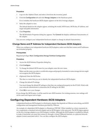Procedure
1 Log in to the vSphere Client, and select a host from the inventory panel.
2 Click the Configuration tab and click Storage Adapters in the Hardware panel.
If it is installed, the hardware iSCSI adapter appears on the list of storage adapters.
3 Select the adapter to view.
The default details for the adapter appear, including the model, iSCSI name, iSCSI alias, IP address, and
target and paths information.
4 Click Properties.
The iSCSI Initiator Properties dialog box appears. The General tab displays additional characteristics of
the adapter.
You can now configure your independent hardware adapter or change its default characteristics.
Change Name and IP Address for Independent Hardware iSCSI Adapters
When you configure your independent hardware iSCSI adapters, make sure that their names and IP addresses
are formatted properly.
Prerequisites
Required privilege: Host .Configuration.Storage Partition Configuration
Procedure
1 Access the iSCSI Initiator Properties dialog box.
2 Click Configure.
3 To change the default iSCSI name for your adapter, enter the new name.
Make sure the name you enter is worldwide unique and properly formatted or some storage devices might
not recognize the iSCSI adapter.
4 (Optional) Enter the iSCSI alias.
The alias is a name that you use to identify the independent hardware iSCSI adapter.
5 Change the default IP settings.
You must change the default IP settings so that they are configured properly for the IP SAN. Work with
your network administrator to determine the IP setting for the HBA.
6 Click OK to save your changes.
If you change the iSCSI name, it will be used for new iSCSI sessions. For existing sessions, new settings will
not be used until logout and re-login.
Configuring Dependent Hardware iSCSI Adapters
A dependent hardware iSCSI adapter is a third-party adapter that depends on VMware networking, and iSCSI
configuration and management interfaces provided by VMware.
An example of a dependent iSCSI adapter is a Broadcom 5709 NIC. When installed on a host, it presents its
two components, a standard network adapter and an iSCSI engine, to the same port. The iSCSI engine appears
on the list of storage adapters as an iSCSI adapter (vmhba). Although the iSCSI adapter is enabled by default,
to make it functional, you must first connect it, through a virtual VMkernel interface, to a physical network
adapter (vmnic) associated with it. You can then configure the iSCSI adapter.
vSphere Storage
72 VMware, Inc.
 